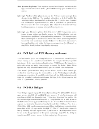 Base Address Registers These registers are used to determine and allocate the
     type, amount and location of PCI I/O and PCI memory space that the device
     can use.

Interrupt Pin Four of the physical pins on the PCI card carry interrupts from
     the card to the PCI bus. The standard labels these as A, B, C and D. The
     Interrupt Pin eld describes which of these pins this PCI device uses. Generally
     it is hardwired for a pariticular device. That is, every time the system boots,
     the device uses the same interrupt pin. This information allows the interrupt
     handling subsystem to manage interrupts from this device,

Interrupt Line The Interrupt Line eld of the device's PCI Con guration header
     is used to pass an interrupt handle between the PCI initialisation code, the
     device's driver and Linux's interrupt handling subsystem. The number written
     there is meaningless to the the device driver but it allows the interrupt handler
     to correctly route an interrupt from the PCI device to the correct device driver's
     interrupt handling code within the Linux operating system. See Chapter 7 on
     page 79 for details on how Linux handles interrupts.


6.3 PCI I/O and PCI Memory Addresses
These two address spaces are used by the devices to communicate with their device
drivers running in the Linux kernel on the CPU. For example, the DECchip 21141
fast ethernet device maps its internal registers into PCI I/O space. Its Linux device
driver then reads and writes those registers to control the device. Video drivers
typically use large amounts of PCI memory space to contain video information.
Until the PCI system has been set up and the device's access to these address spa-
ces has been turned on using the Command eld in the PCI Con guration header,
nothing can access them. It should be noted that only the PCI con guration code
reads and writes PCI con guration addresses the Linux device drivers only read and
write PCI I/O and PCI memory addresses.


6.4 PCI-ISA Bridges
These bridges support legacy ISA devices by translating PCI I/O and PCI Memory
space accesses into ISA I/O and ISA Memory accesses. A lot of systems now sold
contain several ISA bus slots and several PCI bus slots. Over time the need for this
backwards compatibility will dwindle and PCI only systems will be sold. Where in
the ISA address spaces (I/O and Memory) the ISA devices of the system have their
registers was xed in the dim mists of time by the early Intel 8080 based PCs. Even a
$5000 Alpha AXP based computer systems will have its ISA oppy controller at the
same place in ISA I/O space as the rst IBM PC. The PCI speci cation copes with
this by reserving the lower regions of the PCI I/O and PCI Memory address spaces
for use by the ISA peripherals in the system and using a single PCI-ISA bridge to
translate any PCI memory accesses to those regions into ISA accesses.
 