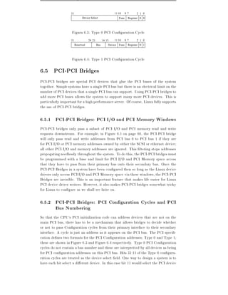 31                                    11 10   8 7       2 1 0
                             Device Select                    Func   Register 0 0




                    Figura 6.3: Type 0 PCI Con guration Cycle
                   31              24 23         16 15   11 10   8 7       2 1 0
                        Reserved           Bus       Device   Func   Register 0 1




                    Figura 6.4: Type 1 PCI Con guration Cycle

6.5 PCI-PCI Bridges
PCI-PCI bridges are special PCI devices that glue the PCI buses of the system
together. Simple systems have a single PCI bus but there is an electrical limit on the
number of PCI devices that a single PCI bus can support. Using PCI-PCI bridges to
add more PCI buses allows the system to support many more PCI devices. This is
particularly important for a high performance server. Of course, Linux fully supports
the use of PCI-PCI bridges.

6.5.1 PCI-PCI Bridges: PCI I/O and PCI Memory Windows
PCI-PCI bridges only pass a subset of PCI I/O and PCI memory read and write
requests downstream. For example, in Figure 6.1 on page 66, the PCI-PCI bridge
will only pass read and write addresses from PCI bus 0 to PCI bus 1 if they are
for PCI I/O or PCI memory addresses owned by either the SCSI or ethernet device
all other PCI I/O and memory addresses are ignored. This ltering stops addresses
propogating needlessly throughout the system. To do this, the PCI-PCI bridges must
be programmed with a base and limit for PCI I/O and PCI Memory space access
that they have to pass from their primary bus onto their secondary bus. Once the
PCI-PCI Bridges in a system have been con gured then so long as the Linux device
drivers only access PCI I/O and PCI Memory space via these windows, the PCI-PCI
Bridges are invisible. This is an important feature that makes life easier for Linux
PCI device driver writers. However, it also makes PCI-PCI bridges somewhat tricky
for Linux to con gure as we shall see later on.

6.5.2 PCI-PCI Bridges: PCI Con guration Cycles and PCI
      Bus Numbering
So that the CPU's PCI initialization code can address devices that are not on the
main PCI bus, there has to be a mechanism that allows bridges to decide whether
or not to pass Con guration cycles from their primary interface to their secondary
interface. A cycle is just an address as it appears on the PCI bus. The PCI speci -
cation de nes two formats for the PCI Con guration addresses Type 0 and Type 1
these are shown in Figure 6.3 and Figure 6.4 respectively. Type 0 PCI Con guration
cycles do not contain a bus number and these are interpretted by all devices as being
for PCI con guration addresses on this PCI bus. Bits 31:11 of the Type 0 con gura-
ration cycles are treated as the device select eld. One way to design a system is to
have each bit select a di erent device. In this case bit 11 would select the PCI device
 