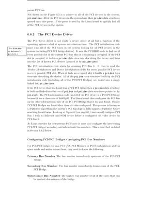 parent PCI bus.
                  Not shown in the Figure 6.5 is a pointer to all of the PCI devices in the system,
                  pci devices. All of the PCI devices in the system have their pci dev data structures
                  queued onto this queue.. This queue is used by the Linux kernel to quickly nd all
                  of the PCI devices in the system.

                  6.6.2 The PCI Device Driver
                  The PCI device driver is not really a device driver at all but a function of the
                  operating system called at system initialisation time. The PCI initialisation code
 Vea Scan bus()   must scan all of the PCI buses in the system looking for all PCI devices in the
en drivers/-      system (including PCI-PCI bridge devices). It uses the PCI BIOS code to nd out if
pci/pci.c
                  every possible slot in the current PCI bus that it is scanning is occupied. If the PCI
                  slot is occupied, it builds a pci dev data structure describing the device and links
                  into the list of known PCI devices (pointed at by pci devices).
                  The PCI initialisation code starts by scanning PCI Bus 0. It tries to read the
                  Vendor Identi cation and Device Identi cation elds for every possible PCI device
                  in every possible PCI slot. When it nds an occupied slot it builds a pci dev data
                  structure describing the device. All of the pci dev data structures built by the PCI
                  initialisation code (including all of the PCI-PCI Bridges) are linked into a singly
                  linked list pci devices.
                  If the PCI device that was found was a PCI-PCI bridge then a pci bus data structure
                  is built and linked into the tree of pci bus and pci dev data structures pointed at by
                  pci root. The PCI initialisation code can tell if the PCI device is a PCI-PCI Bridge
                  because it has a class code of 0x060400. The Linux kernel then con gures the PCI bus
                  on the other (downstream) side of the PCI-PCI Bridge that it has just found. If more
                  PCI-PCI Bridges are found then these are also con gured. This process is known as
                  a depthwise algorithm the system's PCI topology is fully mapped depthwise before
                  searching breadthwise. Looking at Figure 6.1 on page 66, Linux would con gure PCI
                  Bus 1 with its Ethernet and SCSI device before it con gured the video device on
                  PCI Bus 0.
                  As Linux searches for downstream PCI buses it must also con gure the intervening
                  PCI-PCI bridges' secondary and subordinate bus numbers. This is described in detail
                  in Section 6.6.2 below.

                  Con guring PCI-PCI Bridges - Assigning PCI Bus Numbers
                  For PCI-PCI bridges to pass PCI I/O, PCI Memory or PCI Con guration address
                  space reads and writes across them, they need to know the following:
                  Primary Bus Number The bus number immediately upstream of the PCI-PCI
                       Bridge,
                  Secondary Bus Number The bus number immediately downstream of the PCI-
                       PCI Bridge,
                  Subordinate Bus Number The highest bus number of all of the buses that can
                       be reached downstream of the bridge.
 