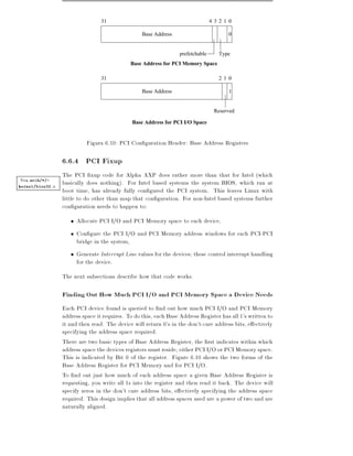 31                                              4 3 2 1 0

                                                   Base Address                          0


                                                                   prefetchable      Type
                                              Base Address for PCI Memory Space

                                  31                                                 21 0

                                                   Base Address                          1


                                                                                   Reserved

                                               Base Address for PCI I/O Space


                            Figura 6.10: PCI Con guration Header: Base Address Registers

                  6.6.4 PCI Fixup
                  The PCI xup code for Alpha AXP does rather more than that for Intel (which
Vea arch/*/-      basically does nothing). For Intel based systems the system BIOS, which ran at
kernel/bios32.c
                  boot time, has already fully con gured the PCI system. This leaves Linux with
                  little to do other than map that con guration. For non-Intel based systems further
                  con guration needs to happen to:
                        Allocate PCI I/O and PCI Memory space to each device,
                        Con gure the PCI I/O and PCI Memory address windows for each PCI-PCI
                        bridge in the system,
                        Generate Interrupt Line values for the devices these control interrupt handling
                        for the device.
                  The next subsections describe how that code works.

                  Finding Out How Much PCI I/O and PCI Memory Space a Device Needs
                  Each PCI device found is queried to nd out how much PCI I/O and PCI Memory
                  address space it requires. To do this, each Base Address Register has all 1's written to
                  it and then read. The device will return 0's in the don't-care address bits, e ectively
                  specifying the address space required.
                  There are two basic types of Base Address Register, the rst indicates within which
                  address space the devices registers must reside either PCI I/O or PCI Memory space.
                  This is indicated by Bit 0 of the register. Figure 6.10 shows the two forms of the
                  Base Address Register for PCI Memory and for PCI I/O.
                  To nd out just how much of each address space a given Base Address Register is
                  requesting, you write all 1s into the register and then read it back. The device will
                  specify zeros in the don't care address bits, e ectively specifying the address space
                  required. This design implies that all address spaces used are a power of two and are
                  naturally aligned.
 