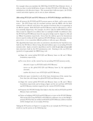 For example when you initialize the DECChip 21142 PCI Fast Ethernet device, it
tells you that it needs 0x100 bytes of space of either PCI I/O or PCI Memory. The
initialization code allocates it space. The moment that it allocates space, the 21142's
control and status registers can be seen at those addresses.

Allocating PCI I/O and PCI Memory to PCI-PCI Bridges and Devices
Like all memory the PCI I/O and PCI memory spaces are nite, and to some extent
scarce. The PCI Fixup code for non-Intel systems (and the BIOS code for Intel
systems) has to allocate each device the amount of memory that it is requesting in
an e cient manner. Both PCI I/O and PCI Memory must be allocated to a device
in a naturally aligned way. For example, if a device asks for 0xB0 of PCI I/O space
then it must be aligned on an address that is a multiple of 0xB0. In addition to this,
the PCI I/O and PCI Memory bases for any given bridge must be aligned on 4K and
on 1Mbyte boundaries respectively. Given that the address spaces for downstream
devices must lie within all of the upstream PCI-PCI Bridge's memory ranges for any
given device, it is a somewhat di cult problem to allocate space e ciently.
The algorithm that Linux uses relies on each device described by the bus/device tree
built by the PCI Device Driver being allocated address space in ascending PCI I/O
memory order. Again a recursive algorithm is used to walk the pci bus and pci dev
data structures built by the PCI initialisation code. Starting at the root PCI bus
(pointed at by pci root) the BIOS xup code:
     Aligns the current global PCI I/O and Memory bases on 4K and 1 Mbyte
     boundaries respectively,
     For every device on the current bus (in ascending PCI I/O memory needs),
        { allocates it space in PCI I/O and/or PCI Memory,
        { moves on the global PCI I/O and Memory bases by the appropriate
          amounts,
        { enables the device's use of PCI I/O and PCI Memory,
     Allocates space recursively to all of the buses downstream of the current bus.
     Note that this will change the global PCI I/O and Memory bases,
     Aligns the current global PCI I/O and Memory bases on 4K and 1 Mbyte
     boundaries respectively and in doing so gure out the size and base of PCI I/O
     and PCI Memory windows required by the current PCI-PCI bridge,
     Programs the PCI-PCI bridge that links to this bus with its PCI I/O and PCI
     Memory bases and limits,
     Turns on bridging of PCI I/O and PCI Memory accesses in the PCI-PCI Bridge.
     This means that if any PCI I/O or PCI Memory addresses seen on the Bridge's
     primary PCI bus that are within its PCI I/O and PCI Memory address windows
     will be bridged onto its secondary PCI bus.
Taking the PCI system in Figure 6.1 on page 66 as our example the PCI Fixup code
would set up the system in the following way:
 