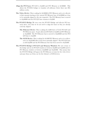 Align the PCI bases PCI I/O is 0x4000 and PCI Memory is 0x100000. This
     allows the PCI-ISA bridges to translate all addresses below these into ISA
     address cycles,
The Video Device This is asking for 0x200000 of PCI Memory and so we allocate
     it that amount starting at the current PCI Memory base of 0x200000 as it has
     to be naturally aligned to the size requested. The PCI Memory base is moved
     to 0x400000 and the PCI I/O base remains at 0x4000.
The PCI-PCI Bridge We now cross the PCI-PCI Bridge and allocate PCI me-
     mory there, note that we do not need to align the bases as they are already
     correctly aligned:
     The Ethernet Device This is asking for 0xB0 bytes of both PCI I/O and
         PCI Memory space. It gets allocated PCI I/O at 0x4000 and PCI Memory
         at 0x400000. The PCI Memory base is moved to 0x4000B0 and the PCI
         I/O base to 0x40B0.
     The SCSI Device This is asking for 0x1000 PCI Memory and so it is alloca-
         ted it at 0x401000 after it has been naturally aligned. The PCI I/O base
         is still 0x40B0 and the PCI Memory base has been moved to 0x402000.
The PCI-PCI Bridge's PCI I/O and Memory Windows We now return to
     the bridge and set its PCI I/O window at between 0x4000 and 0x40B0 and it's
     PCI Memory window at between 0x400000 and 0x402000. This means that
     the PCI-PCI Bridge will ignore the PCI Memory accesses for the video device
     and pass them on if they are for the ethernet or SCSI devices.
 