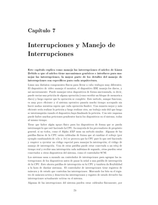 Cap tulo 7
Interrupciones y Manejo de
Interrupciones
Este cap tulo explica como maneja las interrupciones el nucleo de Linux
Debido a que el nucleo tiene mecanismos genericos e interfaces para ma-
nejar las interrupciones, la mayor parte de los detalles del manejo de
interrupciones son espec cos para cada arquitectura.
Linux usa distintos componentes f sicos para llevar a cabo trabajos muy diferentes.
El dispositivo de v deo maneja el monitor, el dispositivo IDE maneja los discos, y
as sucesivamente. Puede manejar estos dispositivos de forma sincronizada, es decir,
puede enviar una peticion de alguna operacion (como escribir un bloque de memoria a
disco) y luego esperar que la operacion se complete. Este metodo, aunque funciona,
es muy poco e ciente y el sistema operativo pasar a mucho tiempo ocupado sin
hacer nada mientras espera que cada operacion nalice. Una manera mejor y mas
e ciente ser a realizar la peticion y luego realizar otra, un trabajo mas util que luego
se interrumpirua cuando el dispositivo haya nalizado la peticion. Con este esquema
puede haber muchas peticiones pendientes hacia los dispositivos en el sistema, todas
al mismo tiempo.
Tiene que haber algun apoyo f sico para los dispositivos de forma que se pueda
interrumpir lo que este haciendo la CPU. La mayor a de los procesadores de proposito
general, si no todos, como el Alpha AXP usan un metodo similar. Algunas de las
patillas f sicas de la CPU estan cableadas de forma que al cambiar el voltaje (por
ejemplo cambiandolo de +5v a -5v) se provoca que la CPU pare lo que este haciendo
y empiece a ejecutar un codigo especial para manejar la interrupcion el codigo de
manejo de interrupcion. Una de estas patillas puede estar conectada a un reloj de
tiempo real y recibir una interrupcion cada milesima de segundo, otras pueden estar
conectados a otros dispositivos del sistema, como el controlador SCSI.
Los sistemas usan a menudo un controlador de interrupciones para agrupar las in-
terrupciones de los dispositivos antes de pasar la se~al a una patilla de interrupcion
                                                       n
de la CPU. Esto ahorra patillas de interrupcion en la CPU y tambien da exibilidad
a la hora de dise~ar sistemas. El controlador de interrupciones tiene registros de
                   n
mascara y de estado que controlan las interrupciones. Marcando los bits en el regis-
tro de mascara activa y desactiva las interrupciones y registro de estado devuelve las
interrupciones actualmente activas en el sistema.
Algunas de las interrupciones del sistema pueden estar cableados f sicamente, por

                                          79
 