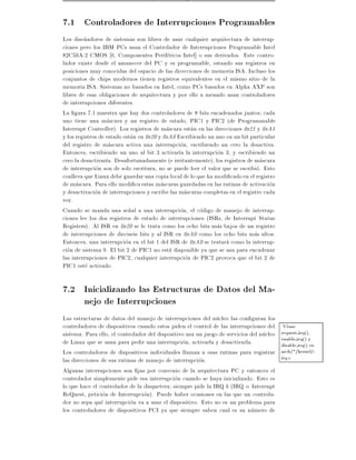 7.1 Controladores de Interrupciones Programables
Los dise~adores de sistemas son libres de usar cualquier arquitectura de interrup-
         n
ciones pero los IBM PCs usan el Controlador de Interrupciones Programable Intel
82C59A-2 CMOS 6, Componentes Perifericos Intel] o sus derivados. Este contro-
lador existe desde el amanecer del PC y es programable, estando sus registros en
posiciones muy conocidas del espacio de las dicecciones de memoria ISA. Incluso los
conjuntos de chips modernos tienen registros equivalentes en el mismo sitio de la
memoria ISA. Sistemas no basados en Intel, como PCs basados en Alpha AXP son
libres de esas obligaciones de arquitectura y por ello a menudo usan controladores
de interrupciones diferentes.
La gura 7.1 muestra que hay dos controladores de 8 bits encadenados juntos cada
uno tiene una mascara y un registro de estado, PIC1 y PIC2 (de Programmable
Interrupt Controller). Los registros de mascara estan en las direcciones 0x21 y 0xA1
y los registros de estado estan en 0x20 y 0xA0 Escribiendo un uno en un bit particular
del registro de mascara activa una interrupcion, escribiendo un cero la desactiva.
Entonces, escribiendo un uno al bit 3 activar a la interrupcion 3, y escribiendo un
cero la desactivar a. Desafortunadamente (e irritantemente), los registros de mascara
de interrupcion son de solo escritura, no se puede leer el valor que se escribio. Esto
conlleva que Linux debe guardar una copia local de lo que ha modi cado en el registro
de mascara. Para ello modi ca estas mascaras guardadas en las rutinas de activacion
y desactivacion de interrupciones y escribe las mascaras completas en el registro cada
vez.
Cuando se manda una se~al a una interrupcion, el codigo de manejo de interrup-
                            n
ciones lee los dos registros de estado de interrupciones (ISRs, de Interrupt Status
Registers). Al ISR en 0x20 se le trata como los ocho bits mas bajos de un registro
de interrupciones de dieciseis bits y al ISR en 0xA0 como los ocho bits mas altos.
Entonces, una interrupcion en el bit 1 del ISR de 0xA0 se tratara como la interrup-
cion de sistema 9. El bit 2 de PIC1 no esta disponible ya que se usa para encadenar
las interrupciones de PIC2, cualquier interrupcion de PIC2 provoca que el bit 2 de
PIC1 este activado.

7.2 Inicializando las Estructuras de Datos del Ma-
    nejo de Interrupciones
Las estructuras de datos del manejo de interrupciones del nucleo las con guran los
controladores de dispositivos cuando estos piden el control de las interrupciones del      Vease
sistema. Para ello, el controlador del dispositivo usa un juego de servicios del nucleo   request irq(),
de Linux que se usan para pedir una interrupcion, activarla y desactivarla.               enable irq() y
                                                                                          disable irq() en
Los controladores de dispositivos individuales llaman a esas rutinas para registrar       arch/*/kernel/-
las direcciones de sus rutinas de manejo de interrupcion.                                 irq.c
Algunas interrupciones son jas por convenio de la arquitectura PC y entonces el
controlador simplemente pide esa interrupcion cuando se haya inicializado. Esto es
lo que hace el controlador de la disquetera siempre pide la IRQ 6 (IRQ = Interrupt
ReQuest, peticion de Interrupcion). Puede haber ocasiones en las que un controla-
dor no sepa que interrupcion va a usar el dispositivo. Esto no es un problema para
los controladores de dispositivos PCI ya que siempre saben cual es su numero de
 