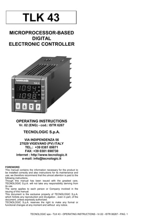 TECNOLOGIC spa - TLK 43 - OPERATING INSTRUCTIONS - Vr.02 - ISTR 06267 - PAG. 1
MICROPROCESSOR-BASED
DIGITAL
ELECTRONIC CONTROLLER
OPERATING INSTRUCTIONS
Vr. 02 (ENG) - cod.: ISTR 6267
TECNOLOGIC S.p.A.
VIA INDIPENDENZA 56
27029 VIGEVANO (PV) ITALY
TEL.: +39 0381 69871
FAX: +39 0381 698730
internet : http:www.tecnologic.it
e-mail: info@tecnologic.it
FOREWORD:
This manual contains the information necessary for the product to
be installed correctly and also instructions for its maintenance and
use; we therefore recommend that the utmost attention is paid to the
following instructions.
Though this manual has been issued with the greatest care,
TECNOLOGIC S.p.A. will not take any responsibility deriving from
its use.
The same applies to each person or Company involved in the
issuing of this manual.
This document is the exclusive property of TECNOLOGIC S.p.A.
which forbids any reproduction and divulgation , even in part, of the
document, unless expressly authorized.
TECNOLOGIC S.p.A. reserves the right to make any formal or
functional changes at any moment and without any notice.
 
