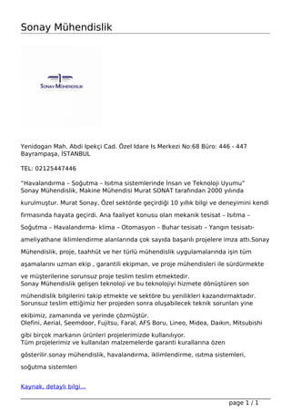 Sonay Mühendislik
Yenidogan Mah. Abdi Ipekçi Cad. Özel Idare Is Merkezi No:68 Büro: 446 - 447
Bayrampaşa, İSTANBUL
TEL: 02125447446
“Havalandırma – Soğutma – Isıtma sistemlerinde İnsan ve Teknoloji Uyumu”
Sonay Mühendislik, Makine Mühendisi Murat SONAT tarafından 2000 yılında
kurulmuştur. Murat Sonay, Özel sektörde geçirdiği 10 yıllık bilgi ve deneyimini kendi
firmasında hayata geçirdi. Ana faaliyet konusu olan mekanik tesisat – Isıtma –
Soğutma – Havalandırma- klima – Otomasyon – Buhar tesisatı – Yangın tesisatı-
ameliyathane iklimlendirme alanlarında çok sayıda başarılı projelere imza attı.Sonay
Mühendislik, proje, taahhüt ve her türlü mühendislik uygulamalarında işin tüm
aşamalarını uzman ekip , garantili ekipman, ve proje mühendisleri ile sürdürmekte
ve müşterilerine sorunsuz proje teslim teslim etmektedir.
Sonay Mühendislik gelişen teknoloji ve bu teknolojiyi hizmete dönüştüren son
mühendislik bilgilerini takip etmekte ve sektöre bu yenilikleri kazandırmaktadır.
Sorunsuz teslim ettiğimiz her projeden sonra oluşabilecek teknik sorunları yine
ekibimiz, zamanında ve yerinde çözmüştür.
Olefini, Aerial, Seemdoor, Fujitsu, Faral, AFS Boru, Lineo, Midea, Daıkın, Mitsubishi
gibi birçok markanın ürünleri projelerimizde kullanılıyor.
Tüm projelerimiz ve kullanılan malzemelerde garanti kurallarına özen
gösterilir.sonay mühendislik, havalandırma, iklimlendirme, ısıtma sistemleri,
soğutma sistemleri
Kaynak, detaylı bilgi...
Powered by TCPDF (www.tcpdf.org)
page 1 / 1
 
