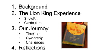 1. Background
2. The Lion King Experience
• ShowKit
• Curriculum
3. Our Journey
• Timeline
• Ownership
• Challenges
4. Reflections
 