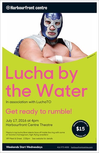 416 973 4000 harbourfrontcentre.comWeekends Start Wednesdays
Blue Demon Jr.
Adva
nce tickets sta
rtat
Available now
Lucha by
the WaterIn association with LuchaTO
July 17, 2016 at 4pm
Harbourfront Centre Theatre
Get ready to rumble!
Mexico’s top lucha libre talents face off inside the ring with some
of Toronto’s homegrown, high-flying wrestlers!
VIP Meet & Greet 2:30pm See website for details
Photo:DangerLiam
 