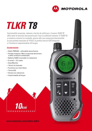 TLKR T8
Funzionalità avanzate, robusto e facile da utilizzare, il nuovo TLKR T8
offre tutte le funzioni necessarie per l'uso in ambienti estremi. Il TLKR T8
vi aiuterà a tenervi in contatto, grazie alle sue numerose funzionalità,
la sua portata massima di 10 km, la pratica torcia LED integrata
e l’involucro impermeabile all’acqua.

Caratteristiche:
• Radio PMR446 – utilizzabile senza licenza
• Portata massima 10km (a seconda del terreno
  e delle condizioni ambientali)
• Batterie NiMH ricaricabili (in dotazione)
• 8 canali + 121 codici
• Scan/Monitor
• 10 toni di chiamata
• Funzione vox mani libere
• Torcia LED
• Avviso con vibrazione
• Impermeabile all’acqua




          10km              *




www.motorola.com/walkie-talkie
 
