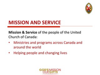 MISSION	
  AND	
  SERVICE	
  
Mission	
  &	
  Service	
  of	
  the	
  people	
  of	
  the	
  United	
  
Church	
  of	
  Canada:	
  
•  Ministries	
  and	
  programs	
  across	
  Canada	
  and	
  
around	
  the	
  world	
  	
  
•  Helping	
  people	
  and	
  changing	
  lives	
  
 