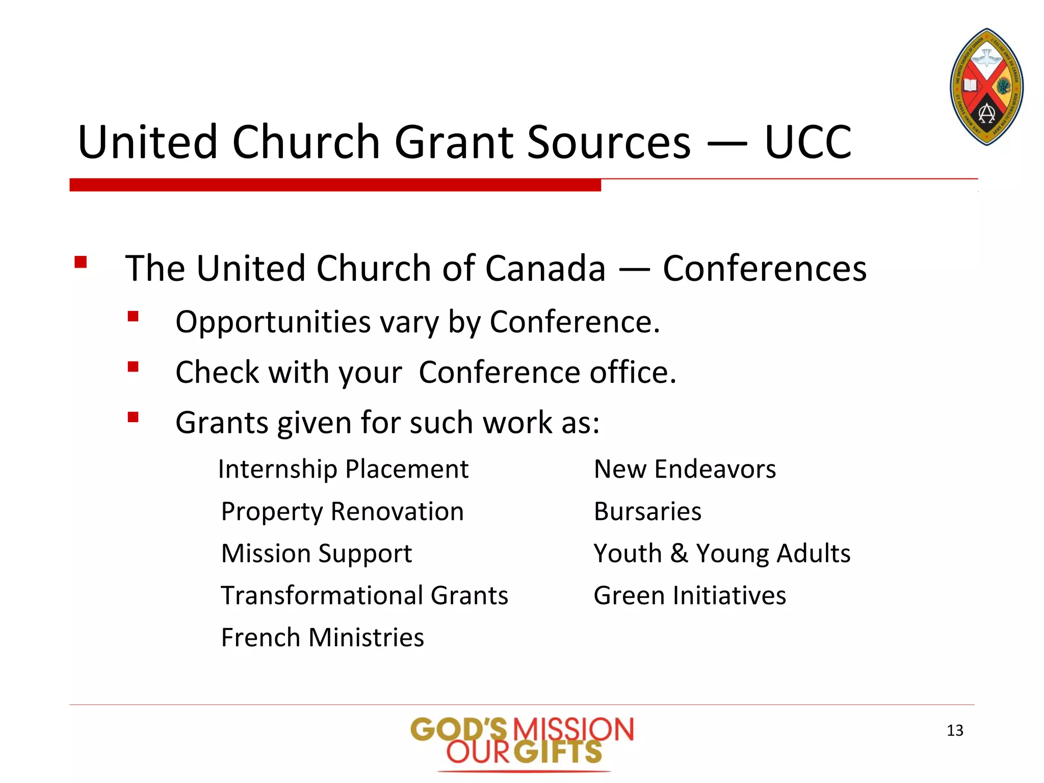 United Church Grant Sources — UCC
 The United Church of Canada — Conferences
 Opportunities vary by Conference.
 Check with your Conference office.
 Grants given for such work as:
Internship Placement New Endeavors
Property Renovation Bursaries
Mission Support Youth & Young Adults
Transformational Grants Green Initiatives
French Ministries
13
 
