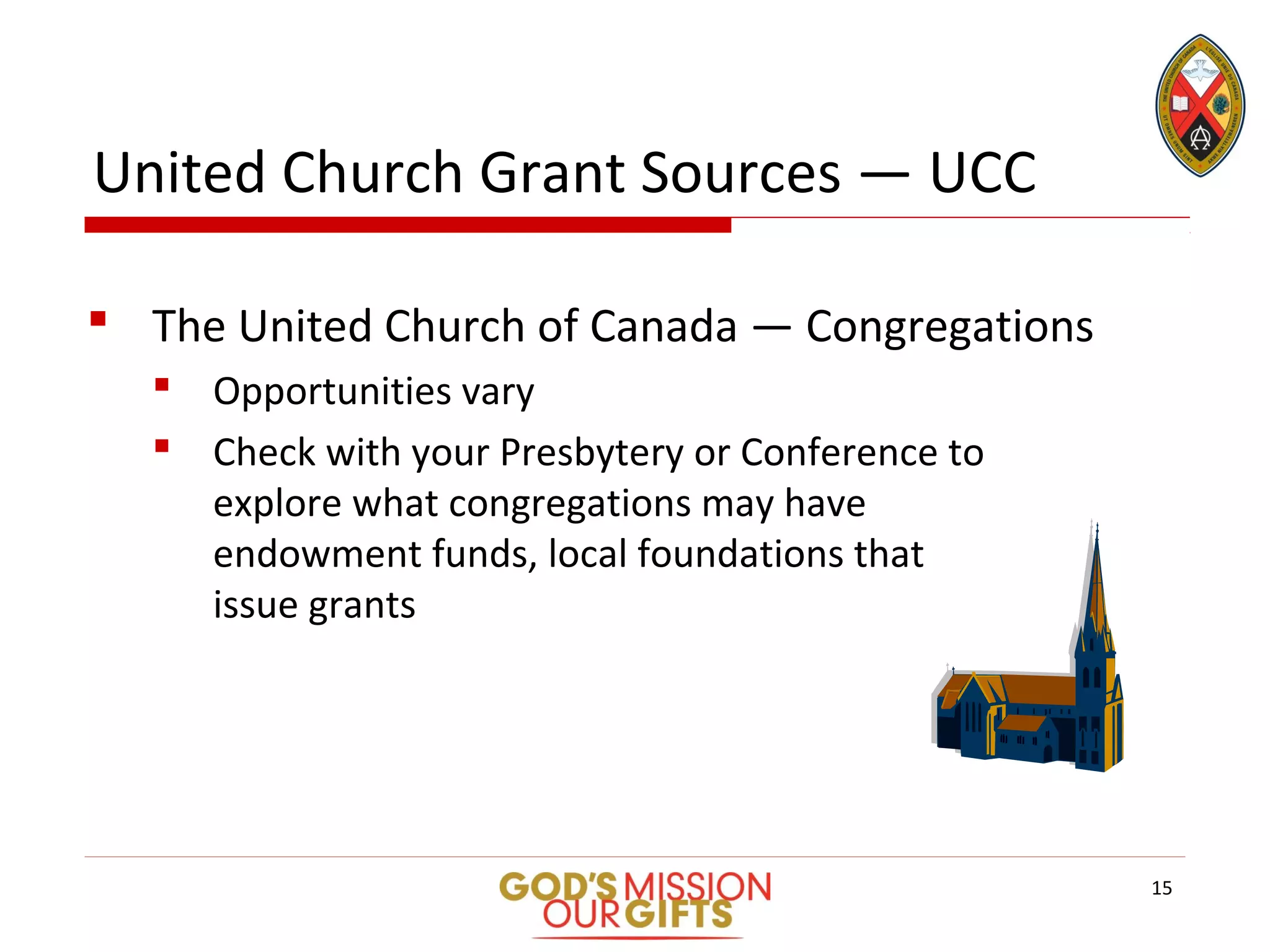 United Church Grant Sources — UCC
 The United Church of Canada — Congregations
 Opportunities vary
 Check with your Presbytery or Conference to
explore what congregations may have
endowment funds, local foundations that
issue grants
15
 