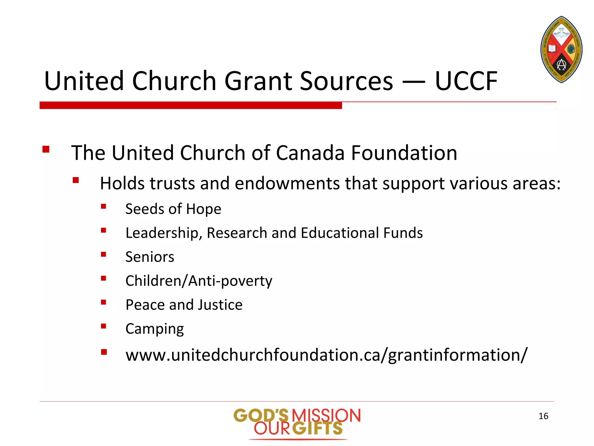United Church Grant Sources — UCCF
 The United Church of Canada Foundation
 Holds trusts and endowments that support various areas:
 Seeds of Hope
 Leadership, Research and Educational Funds
 Seniors
 Children/Anti-poverty
 Peace and Justice
 Camping
 www.unitedchurchfoundation.ca/grantinformation/
16
 