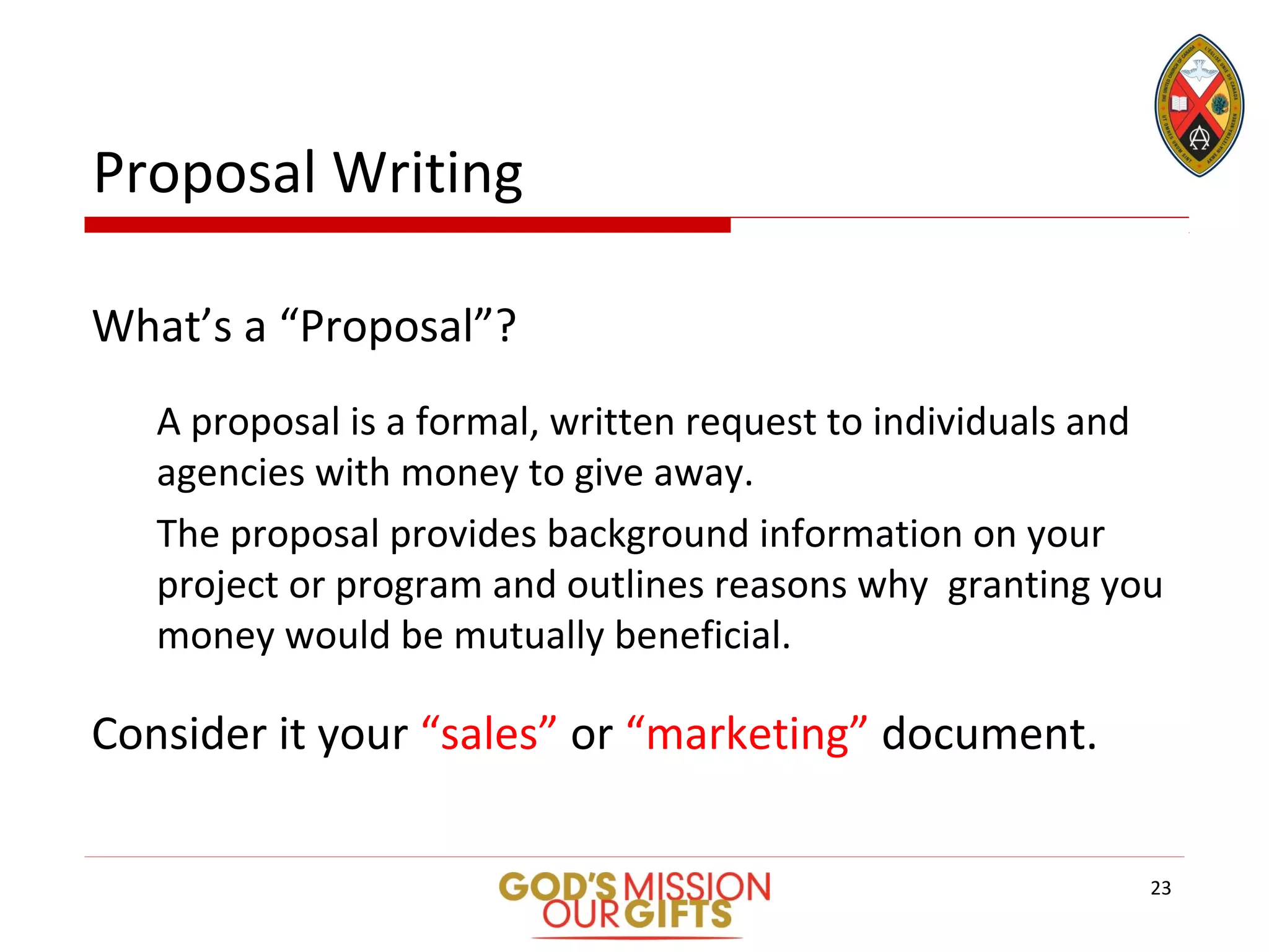 Proposal Writing
What’s a “Proposal”?
A proposal is a formal, written request to individuals and
agencies with money to give away.
The proposal provides background information on your
project or program and outlines reasons why granting you
money would be mutually beneficial.
Consider it your “sales” or “marketing” document.
23
 
