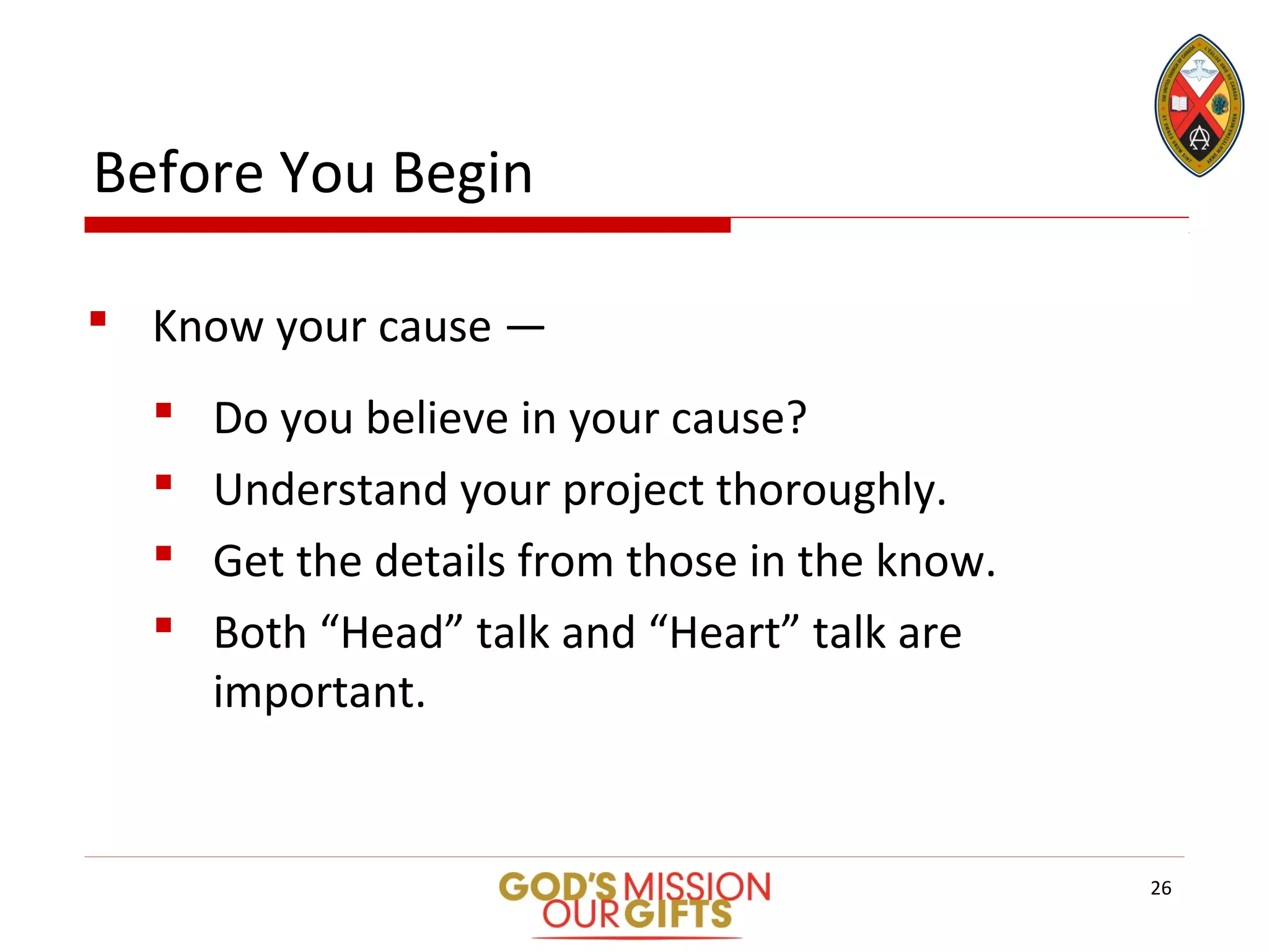Before You Begin
 Know your cause —
 Do you believe in your cause?
 Understand your project thoroughly.
 Get the details from those in the know.
 Both “Head” talk and “Heart” talk are
important.
26
 