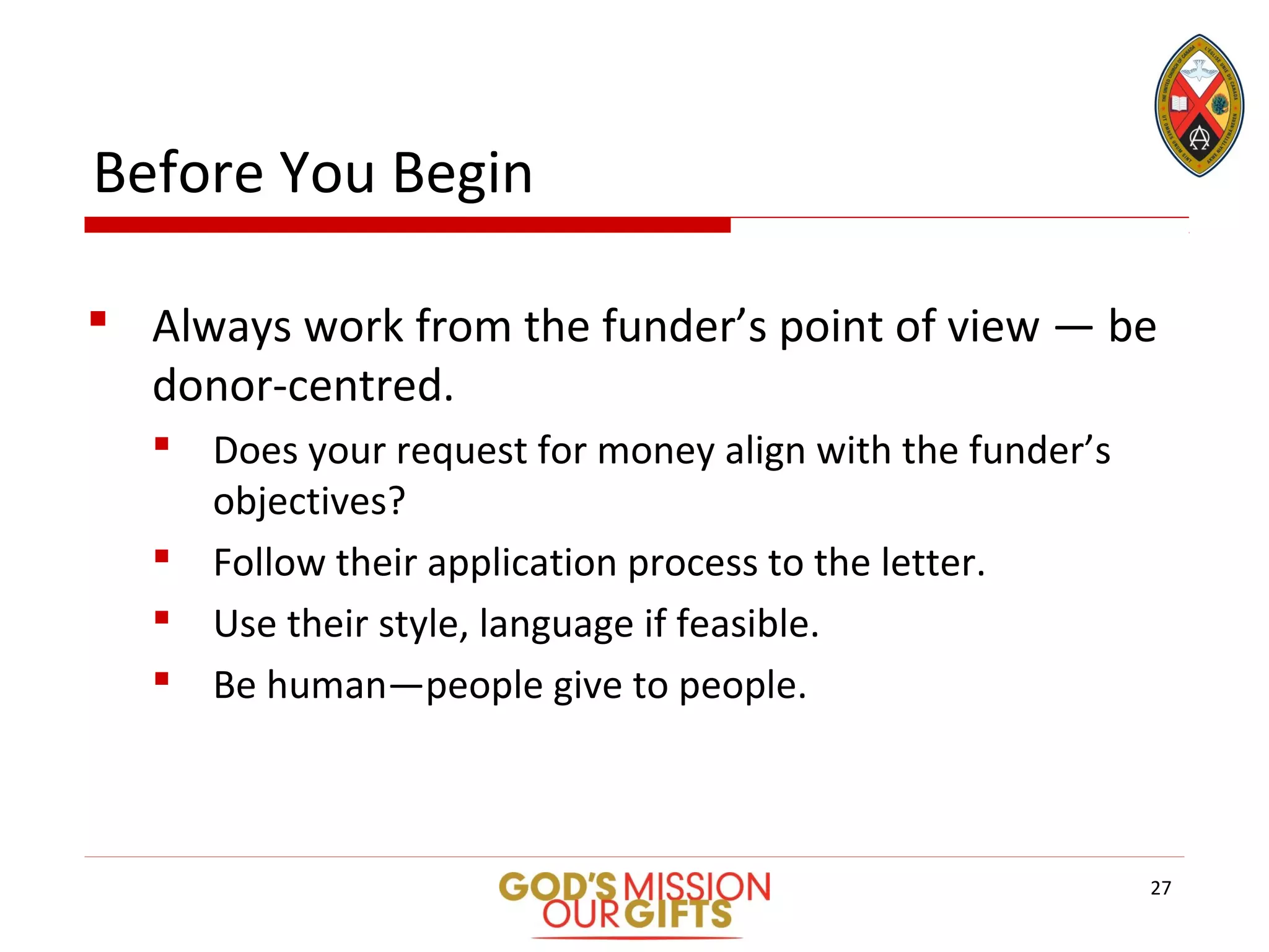 Before You Begin
 Always work from the funder’s point of view — be
donor-centred.
 Does your request for money align with the funder’s
objectives?
 Follow their application process to the letter.
 Use their style, language if feasible.
 Be human—people give to people.
27
 