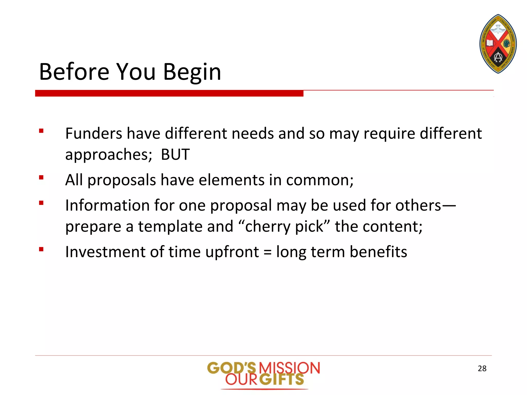 Before You Begin
 Funders have different needs and so may require different
approaches; BUT
 All proposals have elements in common;
 Information for one proposal may be used for others—
prepare a template and “cherry pick” the content;
 Investment of time upfront = long term benefits
28
 