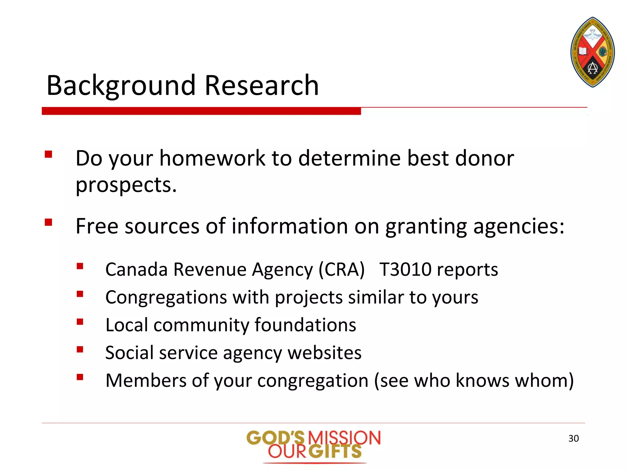 Background Research
 Do your homework to determine best donor
prospects.
 Free sources of information on granting agencies:
 Canada Revenue Agency (CRA) T3010 reports
 Congregations with projects similar to yours
 Local community foundations
 Social service agency websites
 Members of your congregation (see who knows whom)
30
 