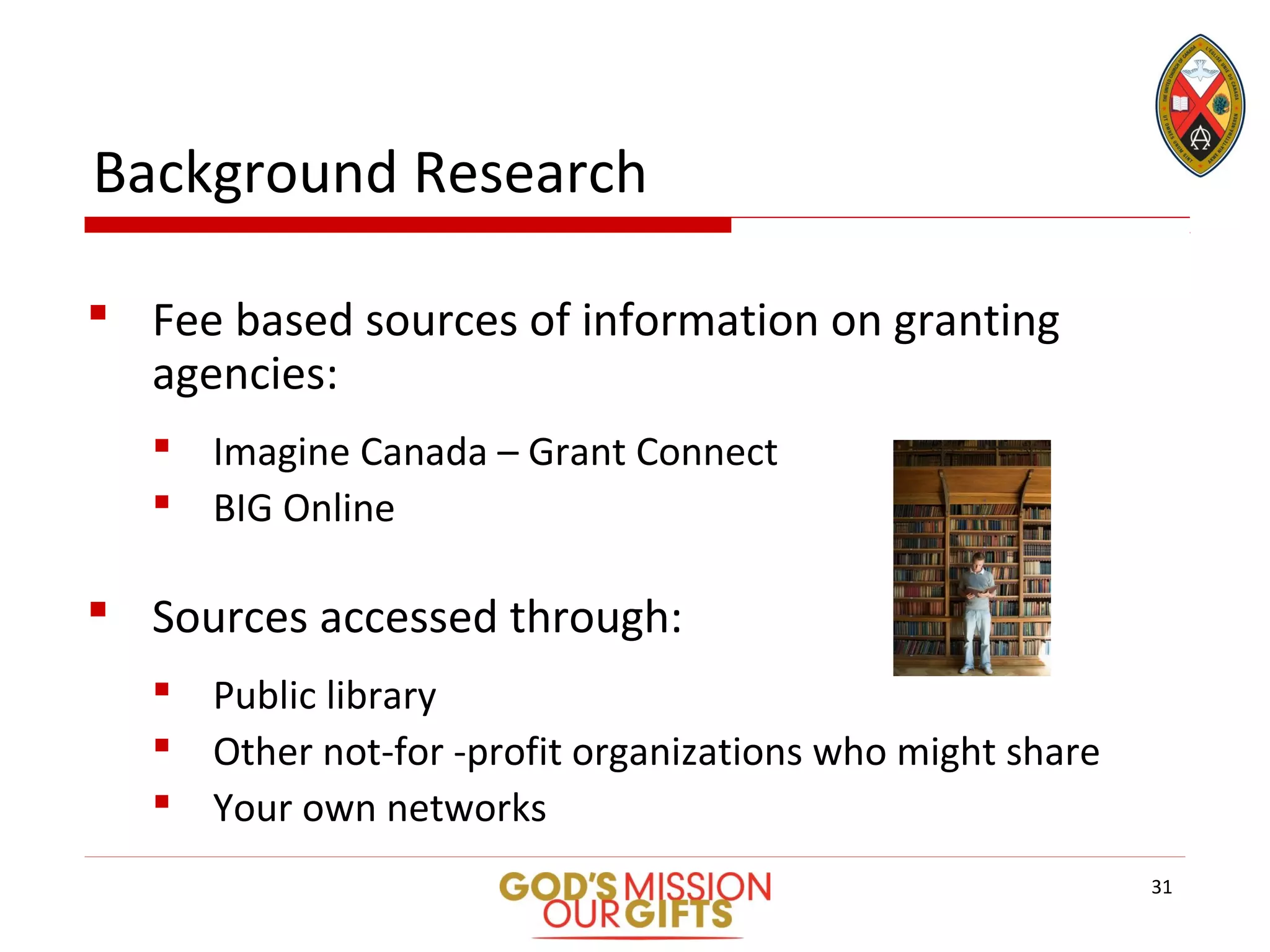 Background Research
 Fee based sources of information on granting
agencies:
 Imagine Canada – Grant Connect
 BIG Online
 Sources accessed through:
 Public library
 Other not-for -profit organizations who might share
 Your own networks
31
 