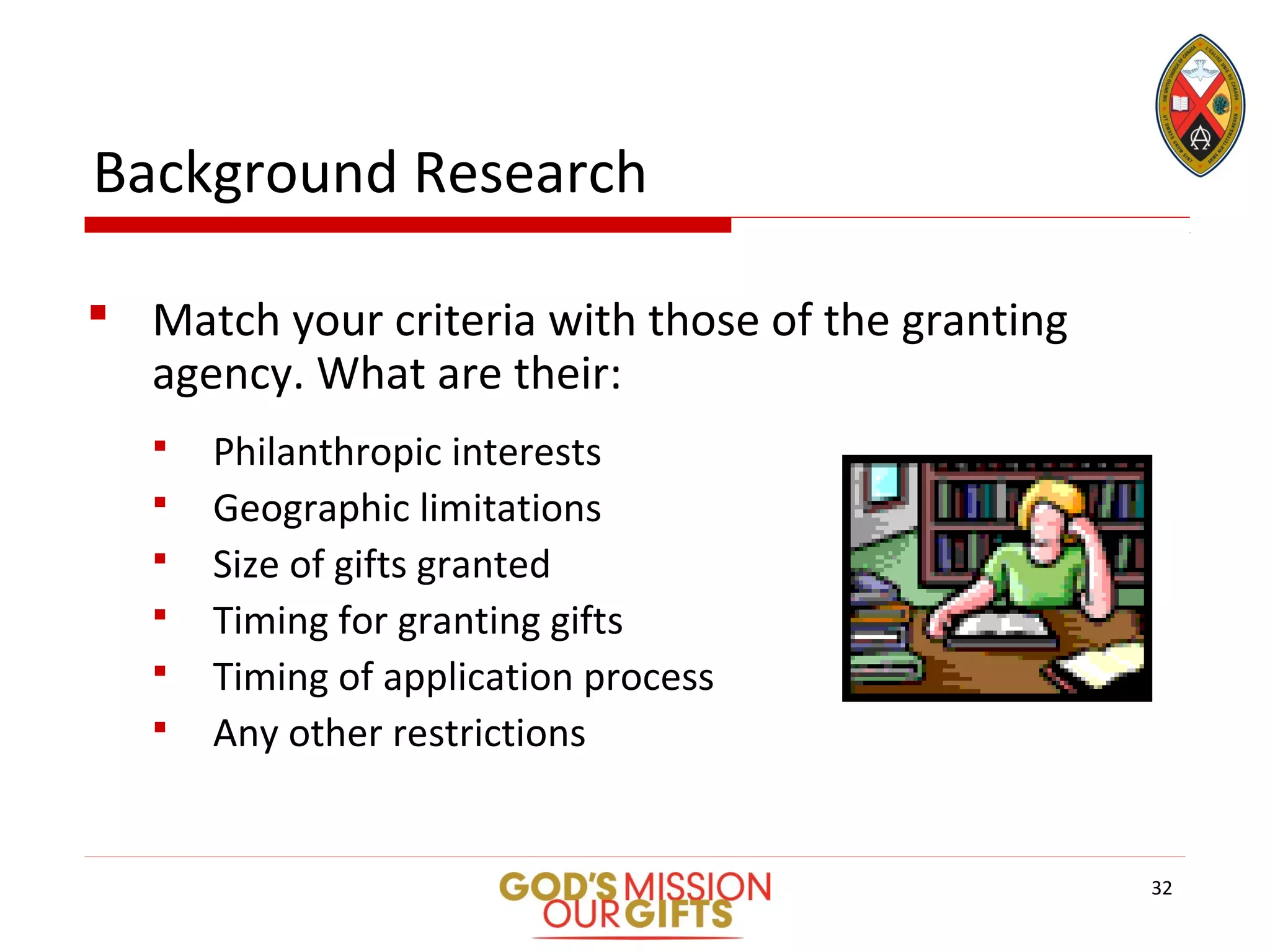 Background Research
 Match your criteria with those of the granting
agency. What are their:
 Philanthropic interests
 Geographic limitations
 Size of gifts granted
 Timing for granting gifts
 Timing of application process
 Any other restrictions
32
 