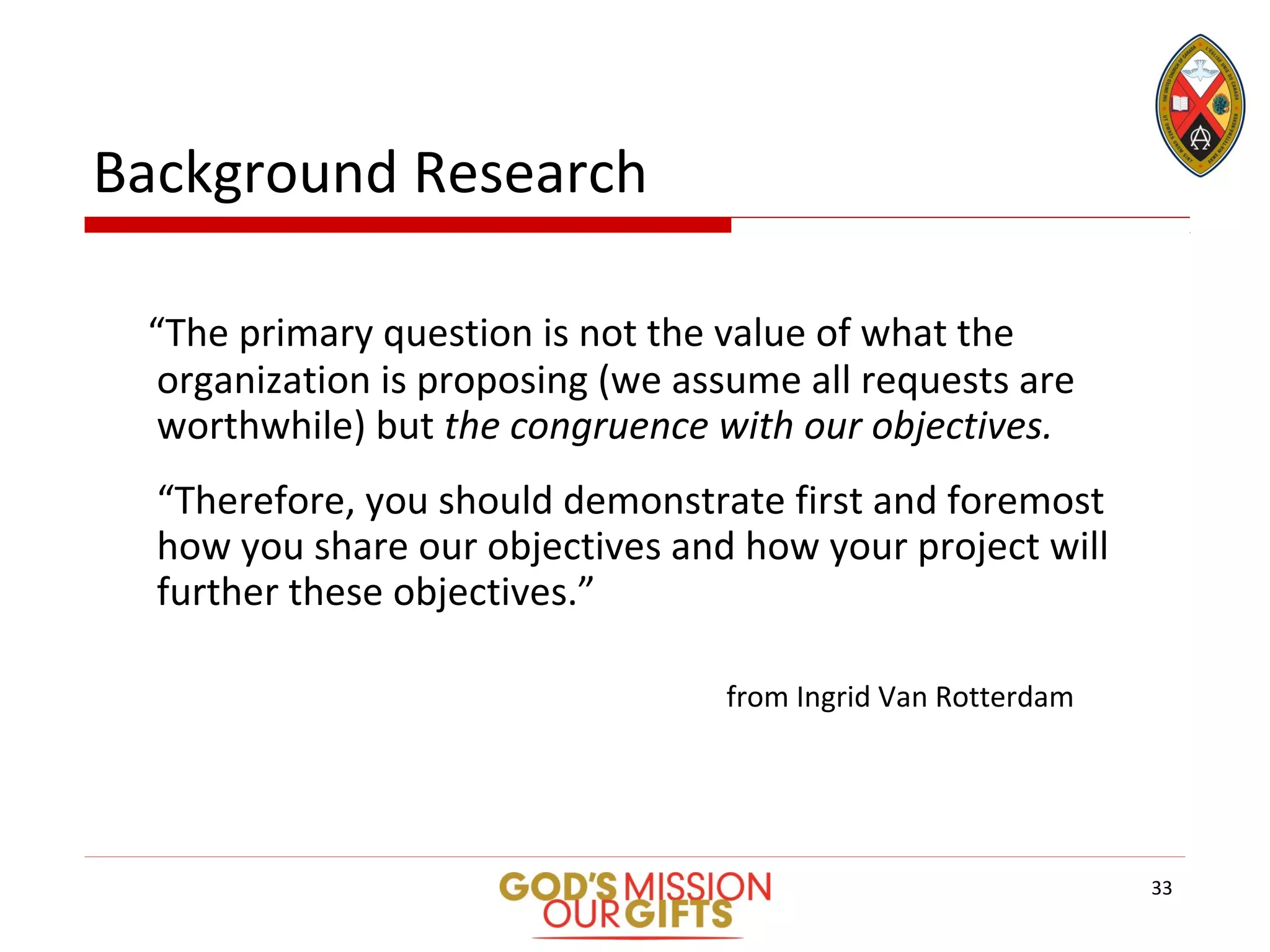 Background Research
“The primary question is not the value of what the
organization is proposing (we assume all requests are
worthwhile) but the congruence with our objectives.
“Therefore, you should demonstrate first and foremost
how you share our objectives and how your project will
further these objectives.”
from Ingrid Van Rotterdam
33
 