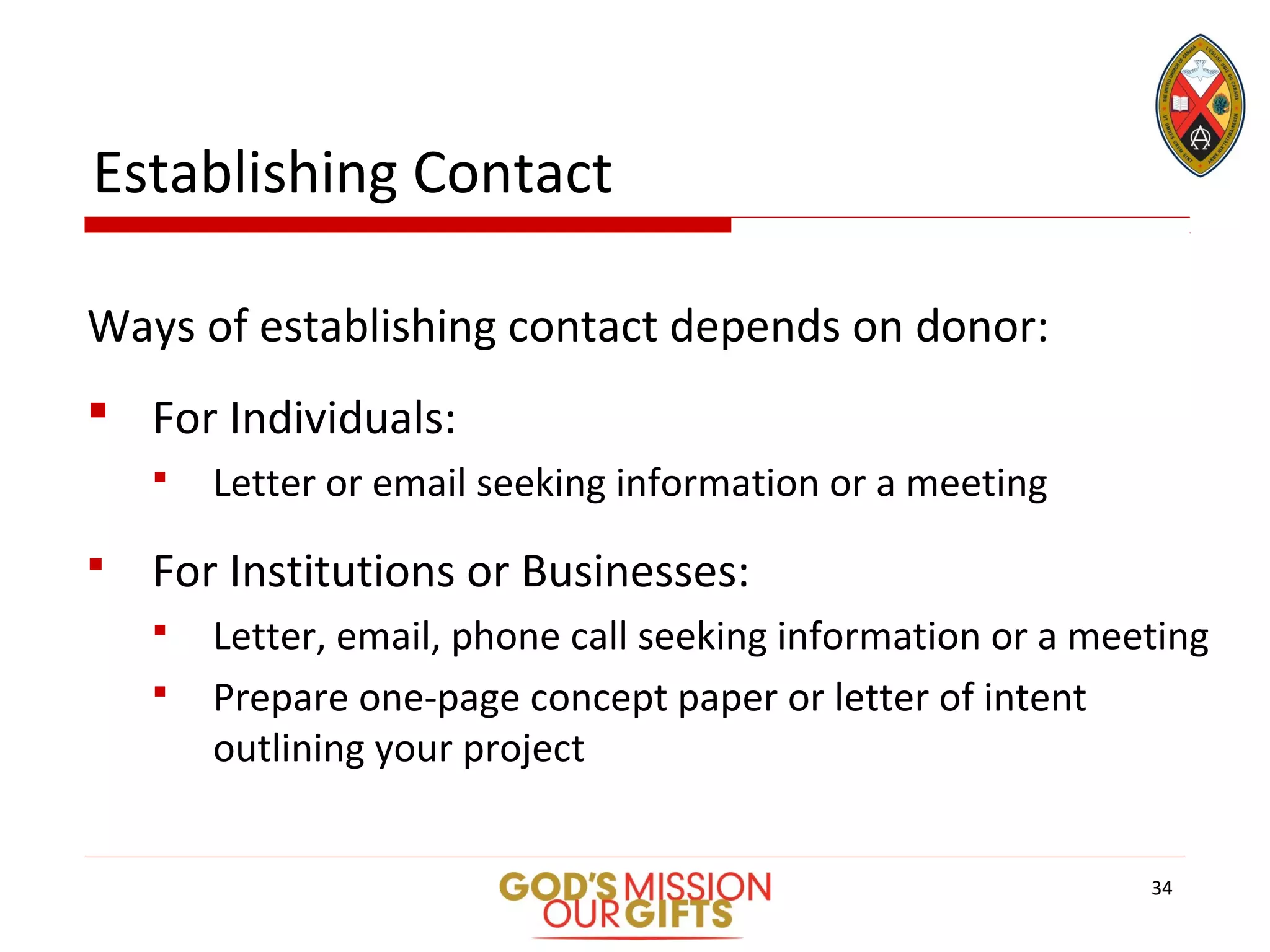 Establishing Contact
Ways of establishing contact depends on donor:
 For Individuals:
 Letter or email seeking information or a meeting
 For Institutions or Businesses:
 Letter, email, phone call seeking information or a meeting
 Prepare one-page concept paper or letter of intent
outlining your project
34
 