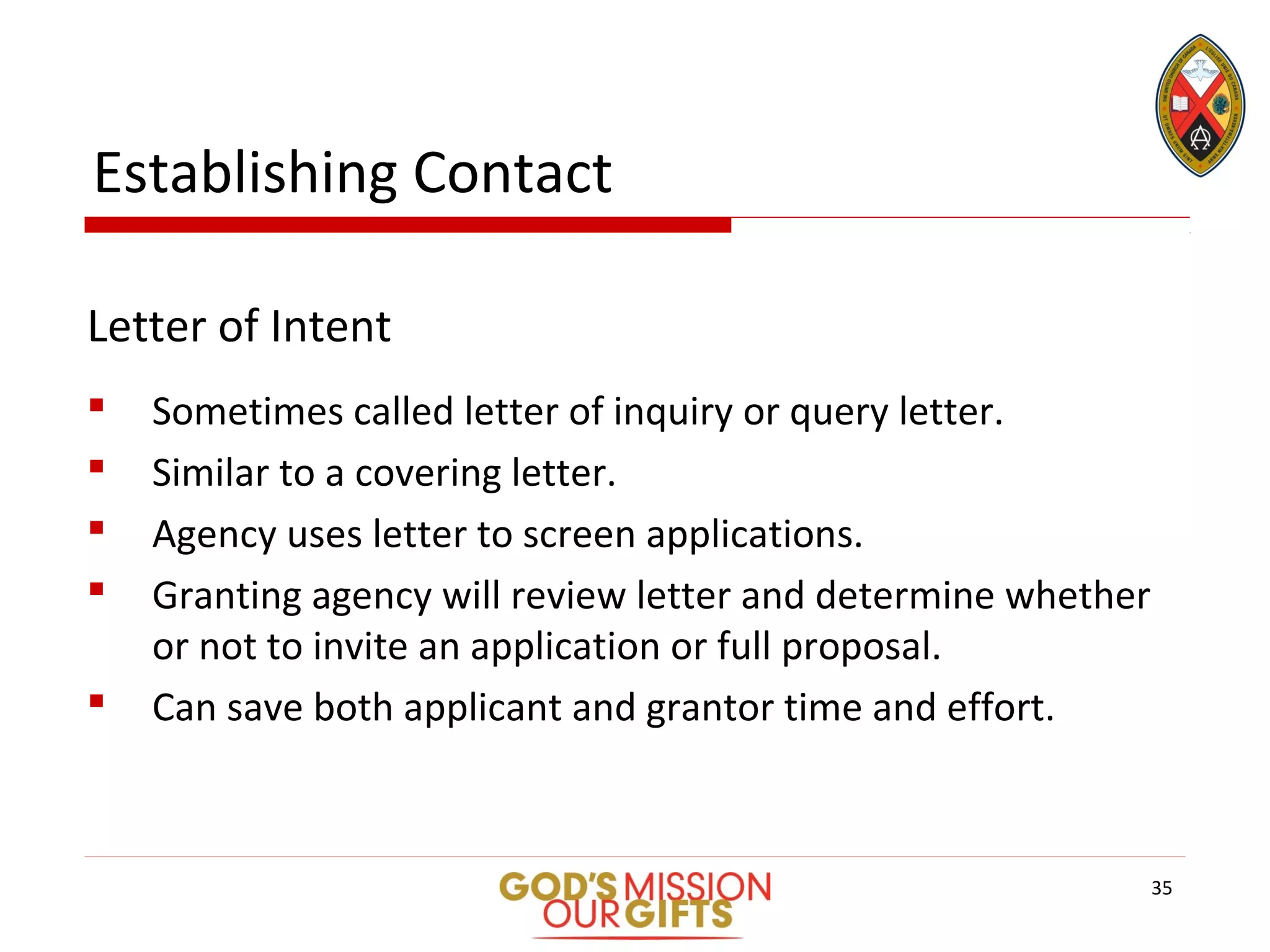Establishing Contact
Letter of Intent
 Sometimes called letter of inquiry or query letter.
 Similar to a covering letter.
 Agency uses letter to screen applications.
 Granting agency will review letter and determine whether
or not to invite an application or full proposal.
 Can save both applicant and grantor time and effort.
35
 