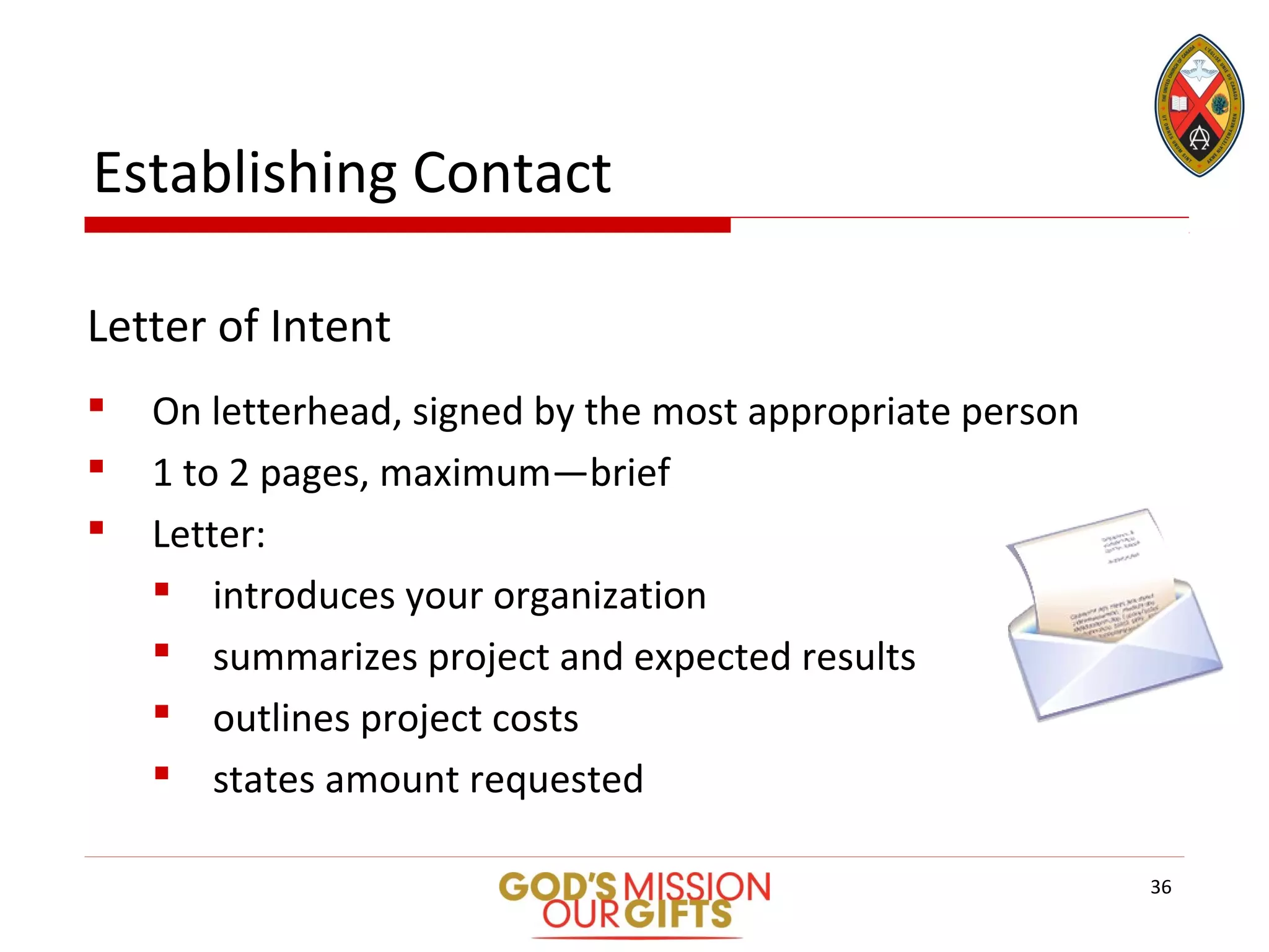Letter of Intent
 On letterhead, signed by the most appropriate person
 1 to 2 pages, maximum—brief
 Letter:
 introduces your organization
 summarizes project and expected results
 outlines project costs
 states amount requested
Establishing Contact
36
 