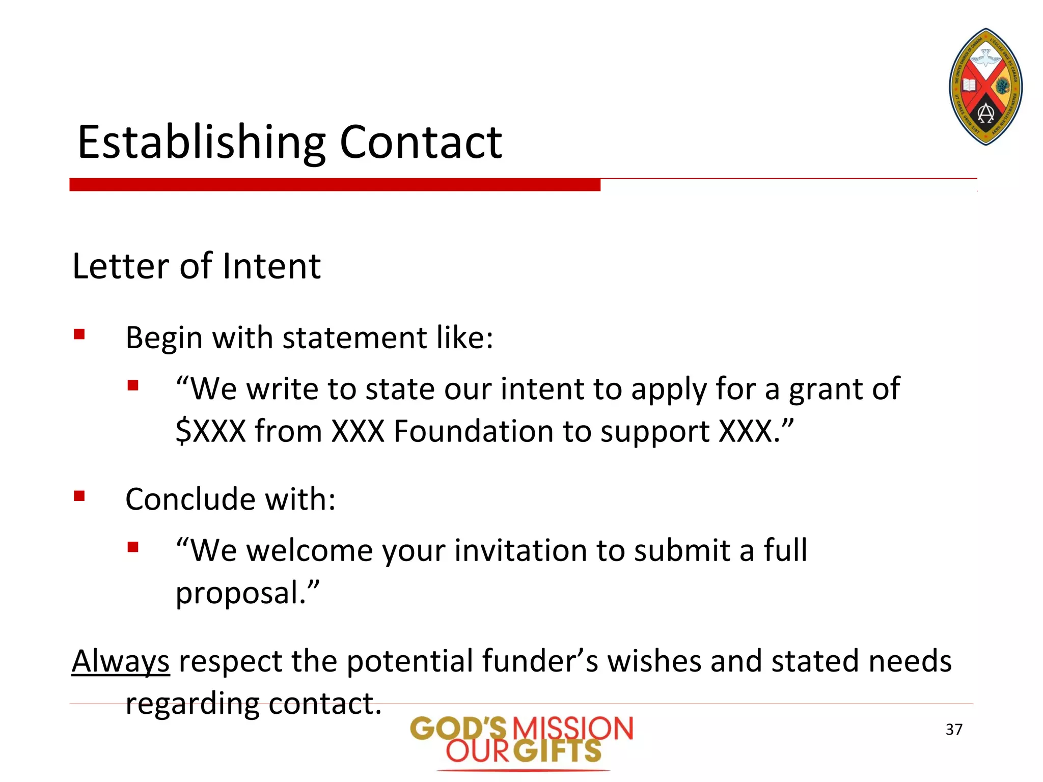 Letter of Intent
 Begin with statement like:
 “We write to state our intent to apply for a grant of
$XXX from XXX Foundation to support XXX.”
 Conclude with:
 “We welcome your invitation to submit a full
proposal.”
Always respect the potential funder’s wishes and stated needs
regarding contact.
Establishing Contact
37
 