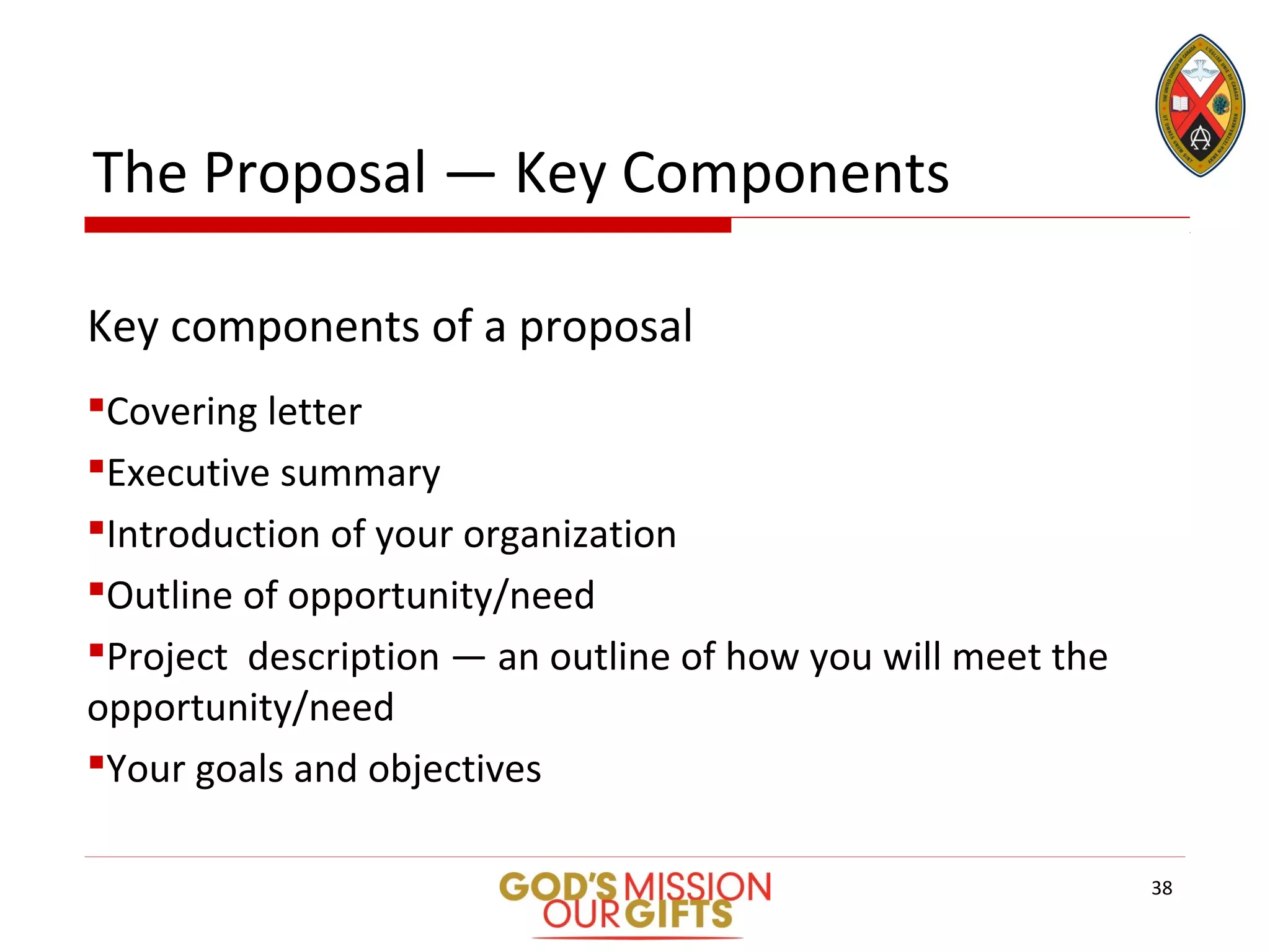 The Proposal — Key Components
Key components of a proposal
Covering letter
Executive summary
Introduction of your organization
Outline of opportunity/need
Project description — an outline of how you will meet the
opportunity/need
Your goals and objectives
38
 