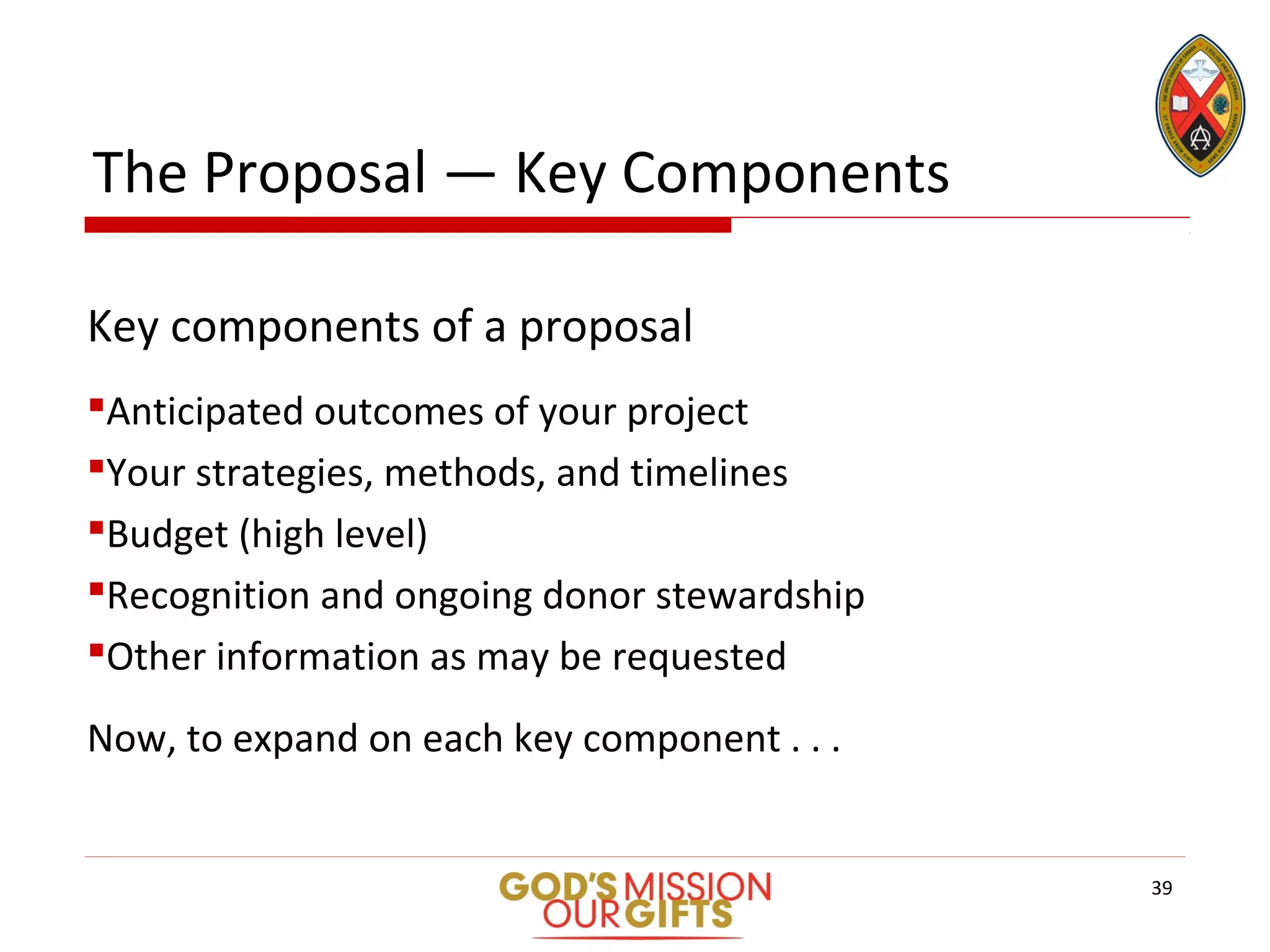 The Proposal — Key Components
Key components of a proposal
Anticipated outcomes of your project
Your strategies, methods, and timelines
Budget (high level)
Recognition and ongoing donor stewardship
Other information as may be requested
Now, to expand on each key component . . .
39
 