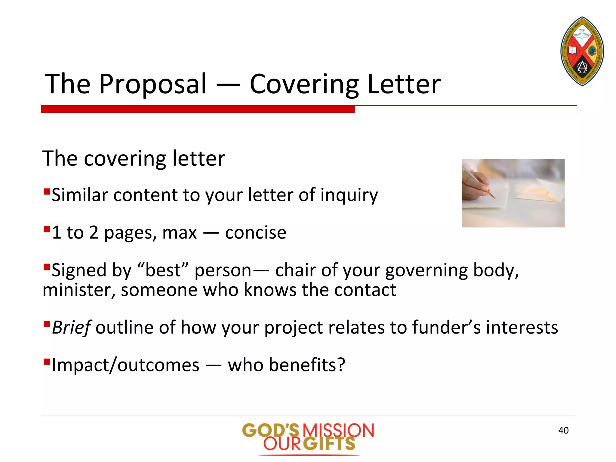 The Proposal — Covering Letter
The covering letter
Similar content to your letter of inquiry
1 to 2 pages, max — concise
Signed by “best” person— chair of your governing body,
minister, someone who knows the contact
Brief outline of how your project relates to funder’s interests
Impact/outcomes — who benefits?
40
 