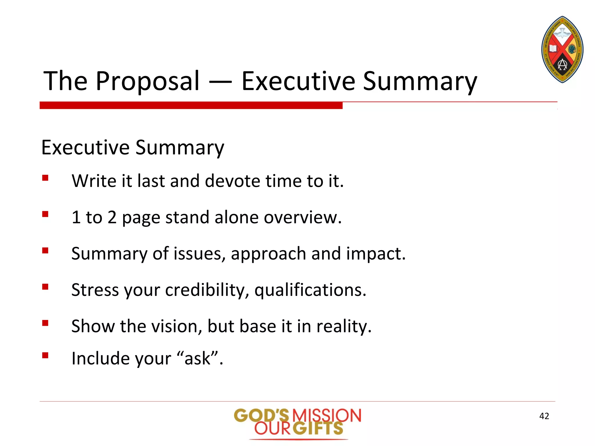The Proposal — Executive Summary
Executive Summary
 Write it last and devote time to it.
 1 to 2 page stand alone overview.
 Summary of issues, approach and impact.
 Stress your credibility, qualifications.
 Show the vision, but base it in reality.
 Include your “ask”.
42
 