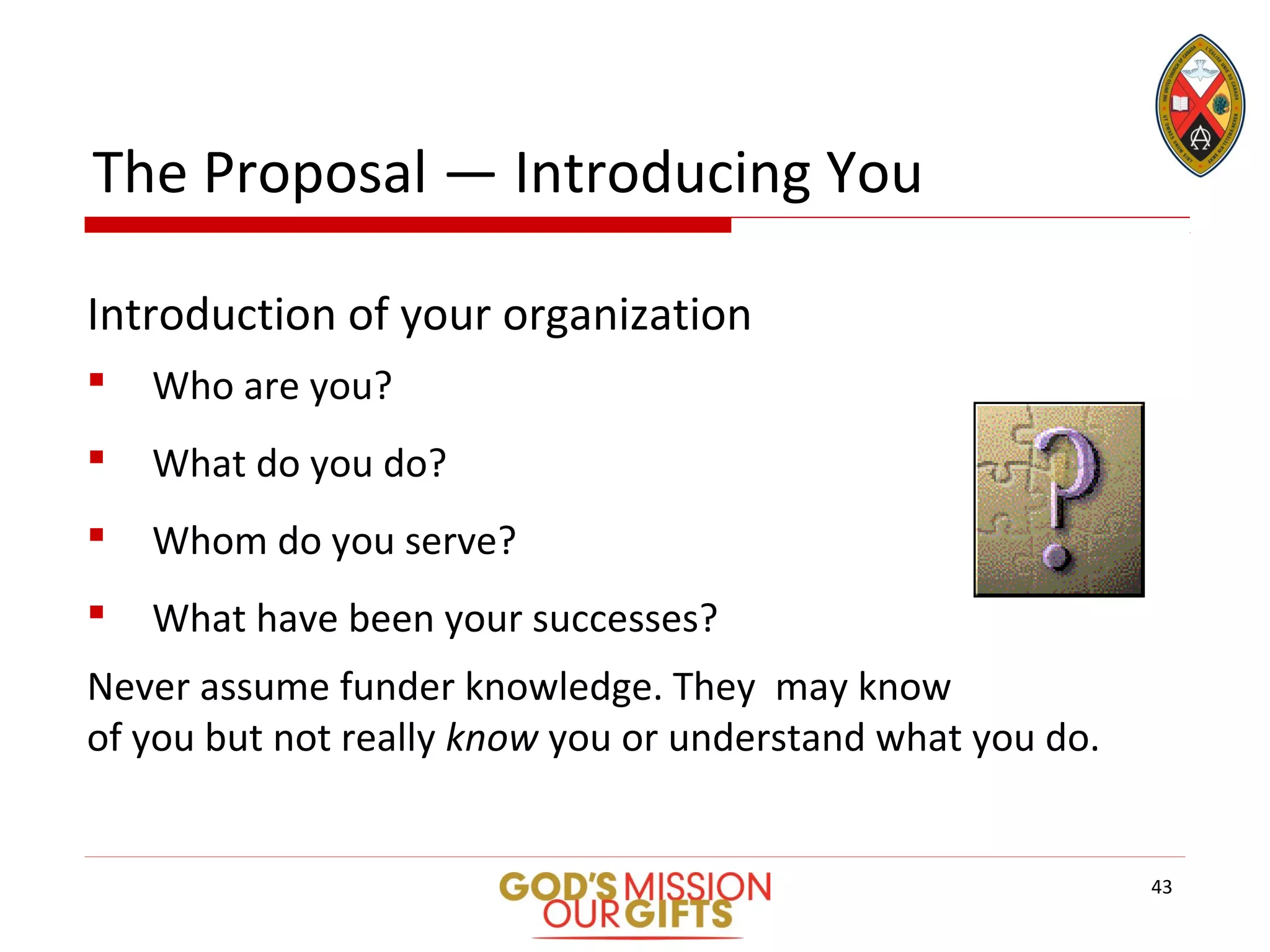 The Proposal — Introducing You
Introduction of your organization
 Who are you?
 What do you do?
 Whom do you serve?
 What have been your successes?
Never assume funder knowledge. They may know
of you but not really know you or understand what you do.
43
 