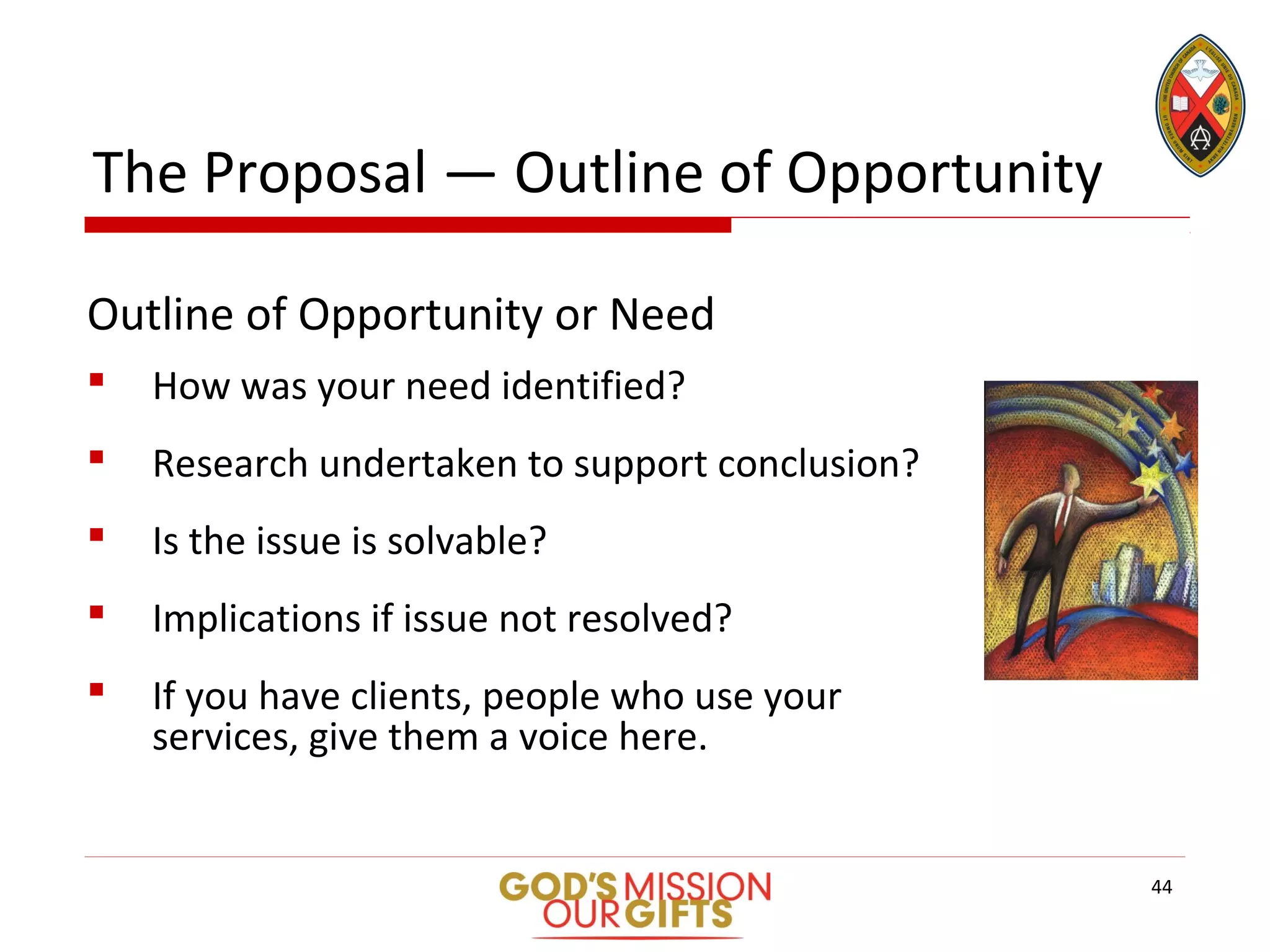 The Proposal — Outline of Opportunity
Outline of Opportunity or Need
 How was your need identified?
 Research undertaken to support conclusion?
 Is the issue is solvable?
 Implications if issue not resolved?
 If you have clients, people who use your
services, give them a voice here.
44
 