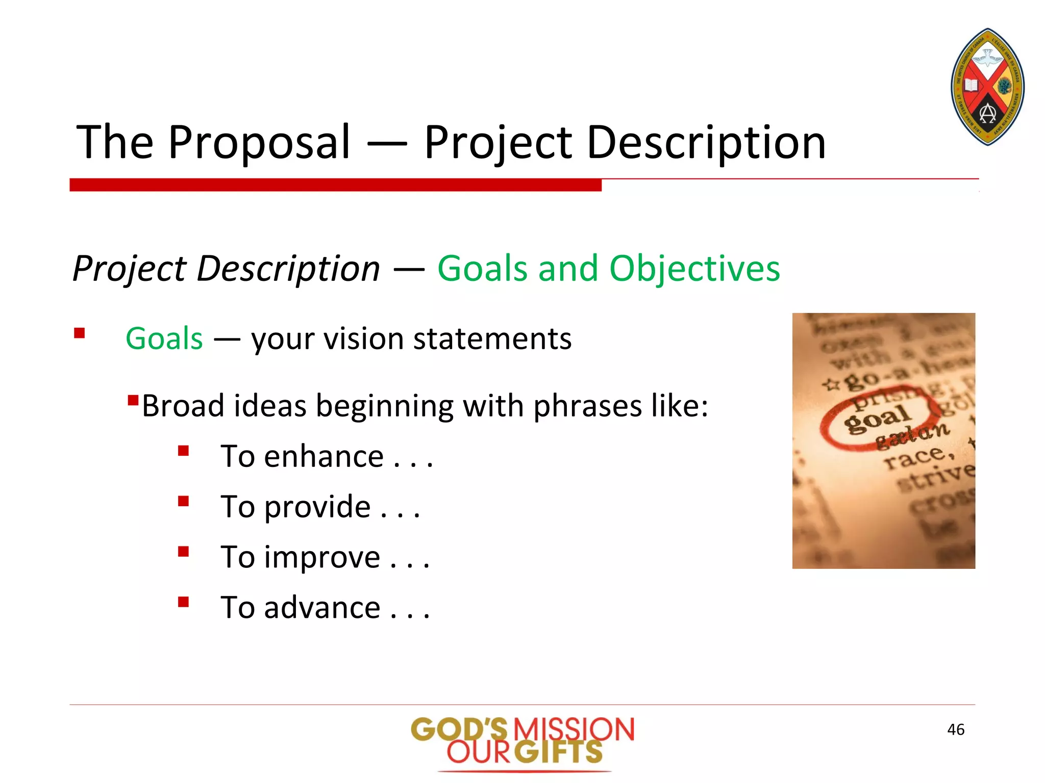 The Proposal — Project Description
Project Description — Goals and Objectives
 Goals — your vision statements
Broad ideas beginning with phrases like:
 To enhance . . .
 To provide . . .
 To improve . . .
 To advance . . .
46
 