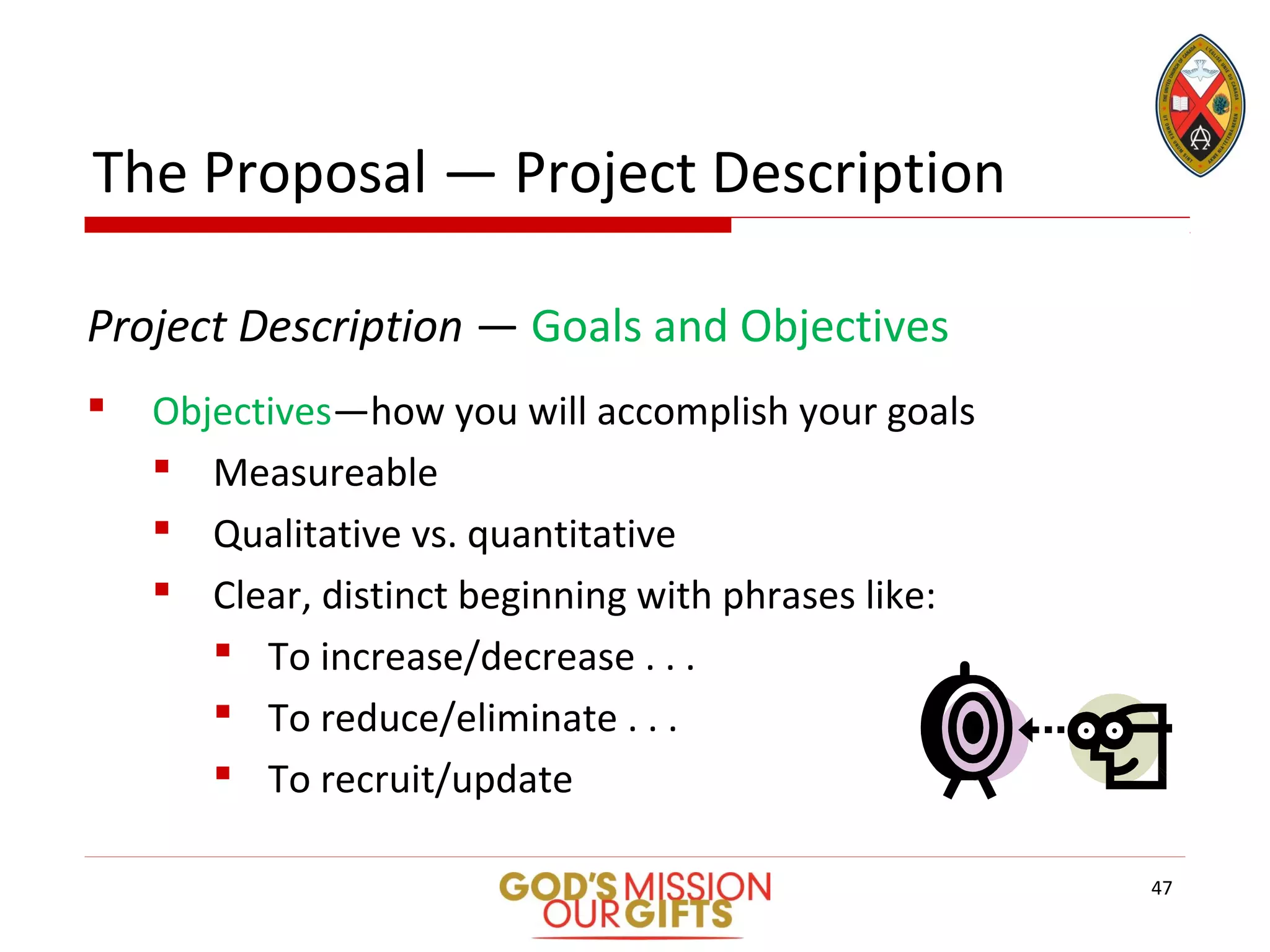 The Proposal — Project Description
Project Description — Goals and Objectives
 Objectives—how you will accomplish your goals
 Measureable
 Qualitative vs. quantitative
 Clear, distinct beginning with phrases like:
 To increase/decrease . . .
 To reduce/eliminate . . .
 To recruit/update
47
 
