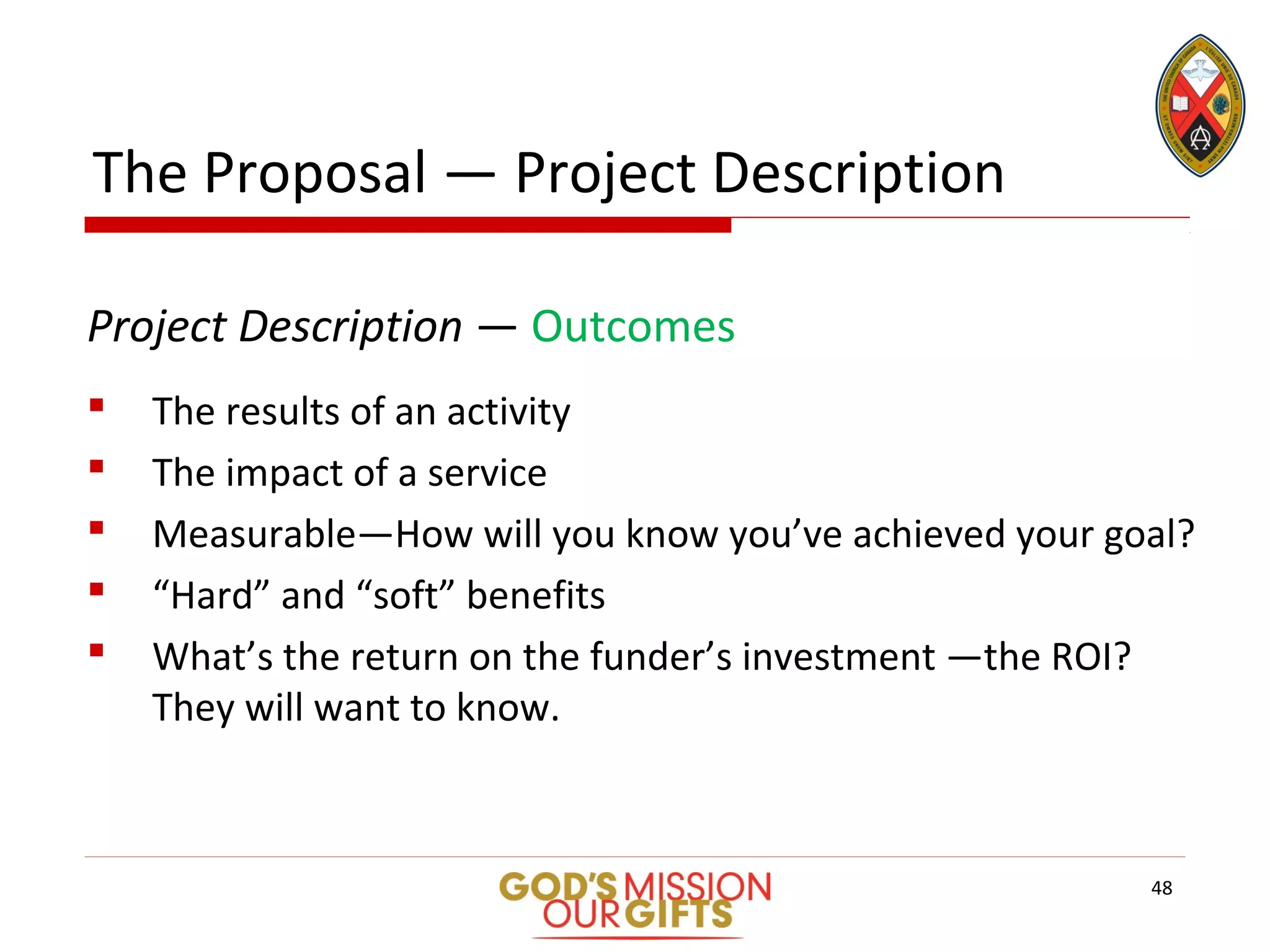 The Proposal — Project Description
Project Description — Outcomes
 The results of an activity
 The impact of a service
 Measurable—How will you know you’ve achieved your goal?
 “Hard” and “soft” benefits
 What’s the return on the funder’s investment —the ROI?
They will want to know.
48
 