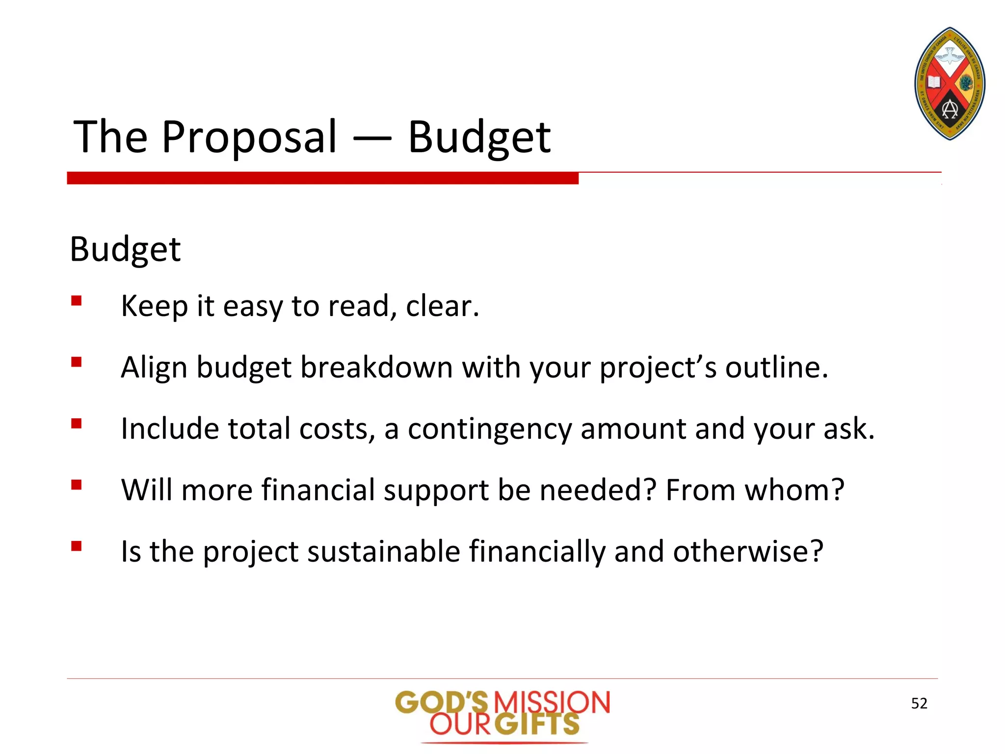 The Proposal — Budget
Budget
 Keep it easy to read, clear.
 Align budget breakdown with your project’s outline.
 Include total costs, a contingency amount and your ask.
 Will more financial support be needed? From whom?
 Is the project sustainable financially and otherwise?
52
 