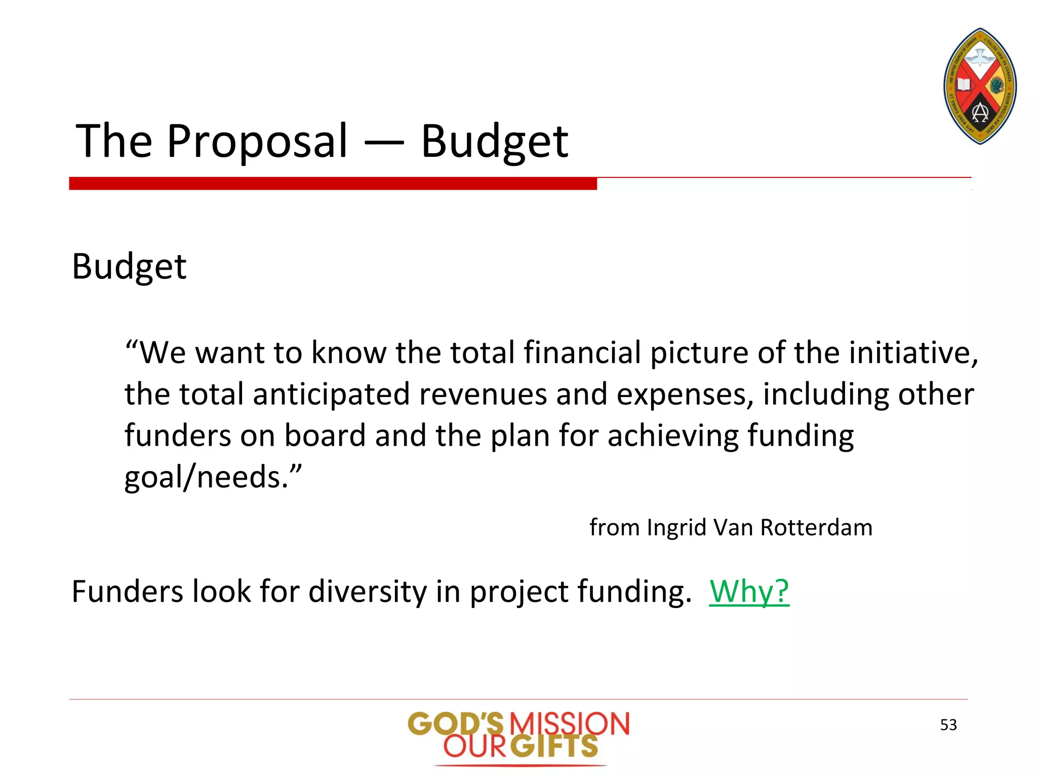 The Proposal — Budget
Budget
“We want to know the total financial picture of the initiative,
the total anticipated revenues and expenses, including other
funders on board and the plan for achieving funding
goal/needs.”
from Ingrid Van Rotterdam
Funders look for diversity in project funding. Why?
53
 