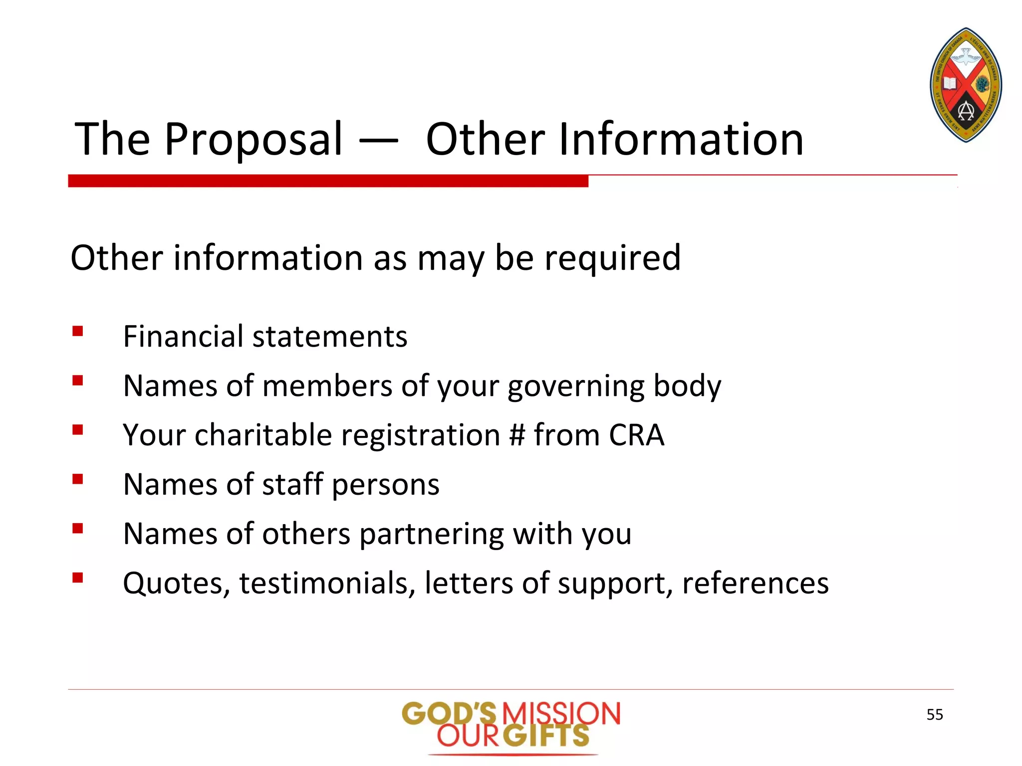 The Proposal — Other Information
Other information as may be required
 Financial statements
 Names of members of your governing body
 Your charitable registration # from CRA
 Names of staff persons
 Names of others partnering with you
 Quotes, testimonials, letters of support, references
55
 