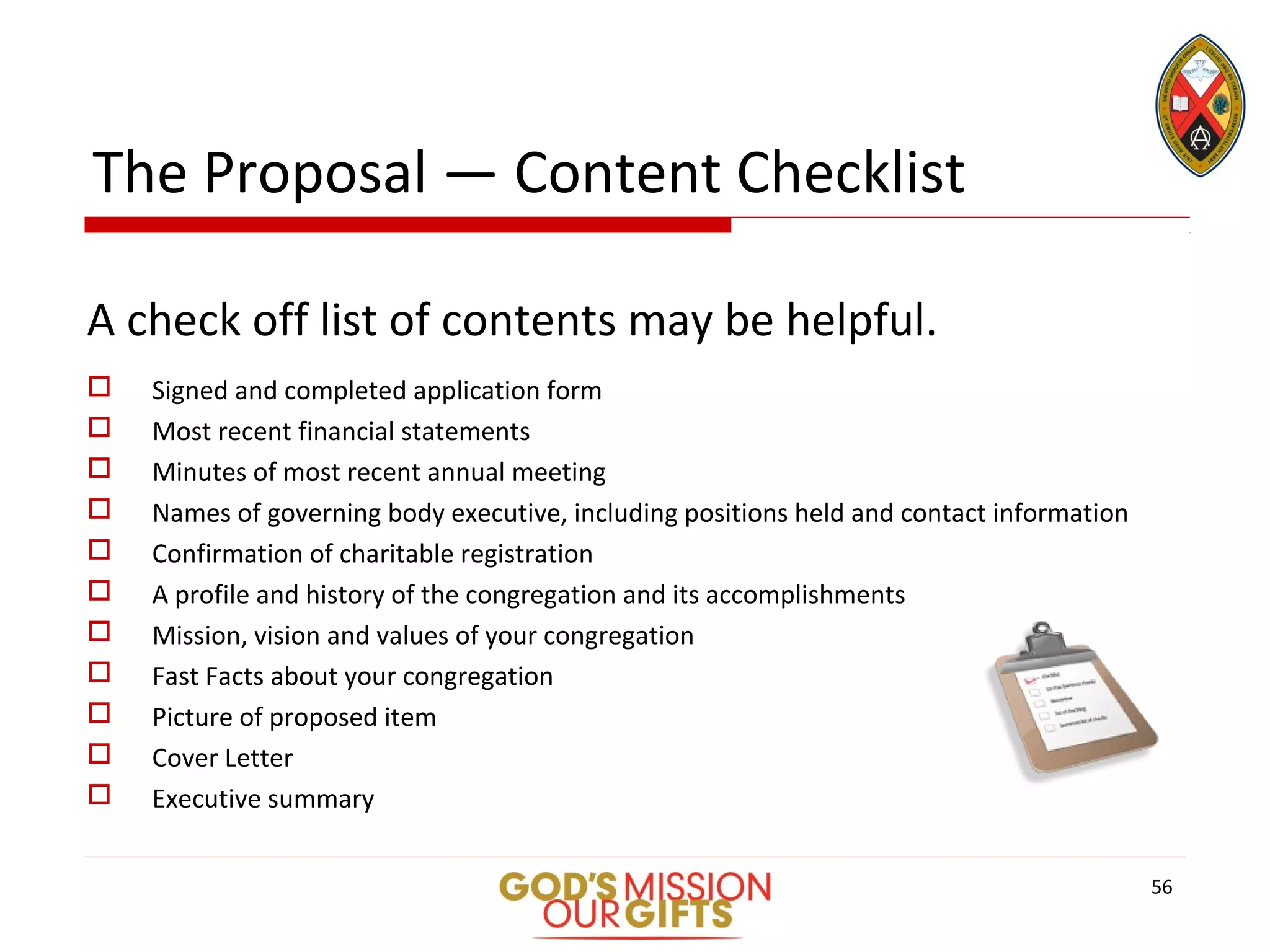 The Proposal — Content Checklist
A check off list of contents may be helpful.
 Signed and completed application form
 Most recent financial statements
 Minutes of most recent annual meeting
 Names of governing body executive, including positions held and contact information
 Confirmation of charitable registration
 A profile and history of the congregation and its accomplishments
 Mission, vision and values of your congregation
 Fast Facts about your congregation
 Picture of proposed item
 Cover Letter
 Executive summary
56
 