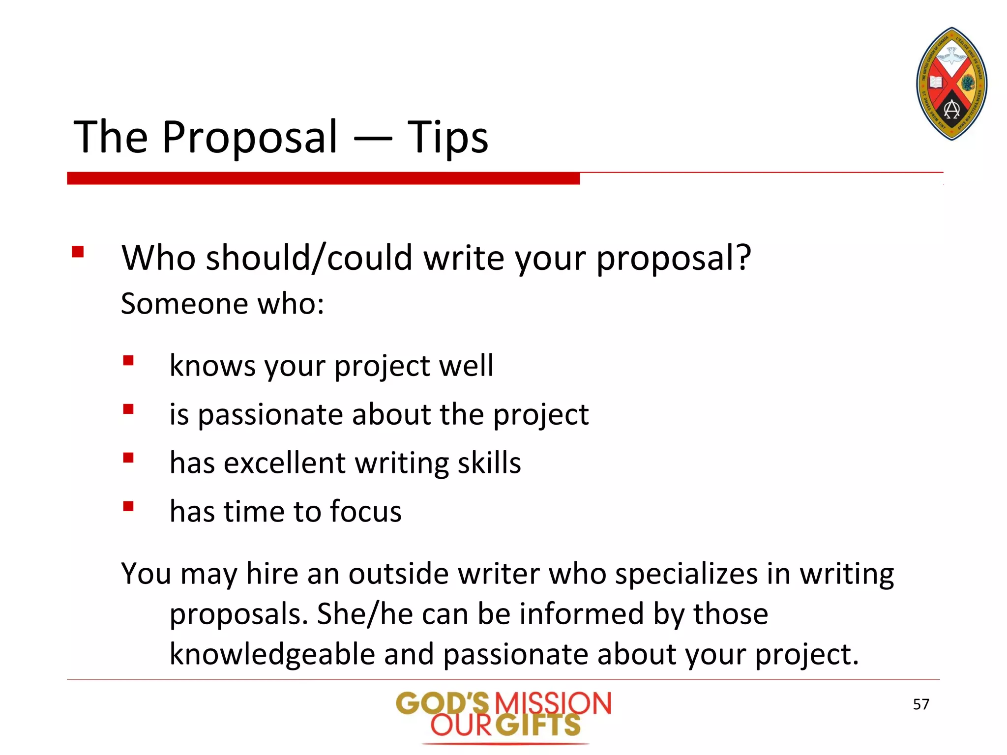 The Proposal — Tips
 Who should/could write your proposal?
Someone who:
 knows your project well
 is passionate about the project
 has excellent writing skills
 has time to focus
You may hire an outside writer who specializes in writing
proposals. She/he can be informed by those
knowledgeable and passionate about your project.
57
 