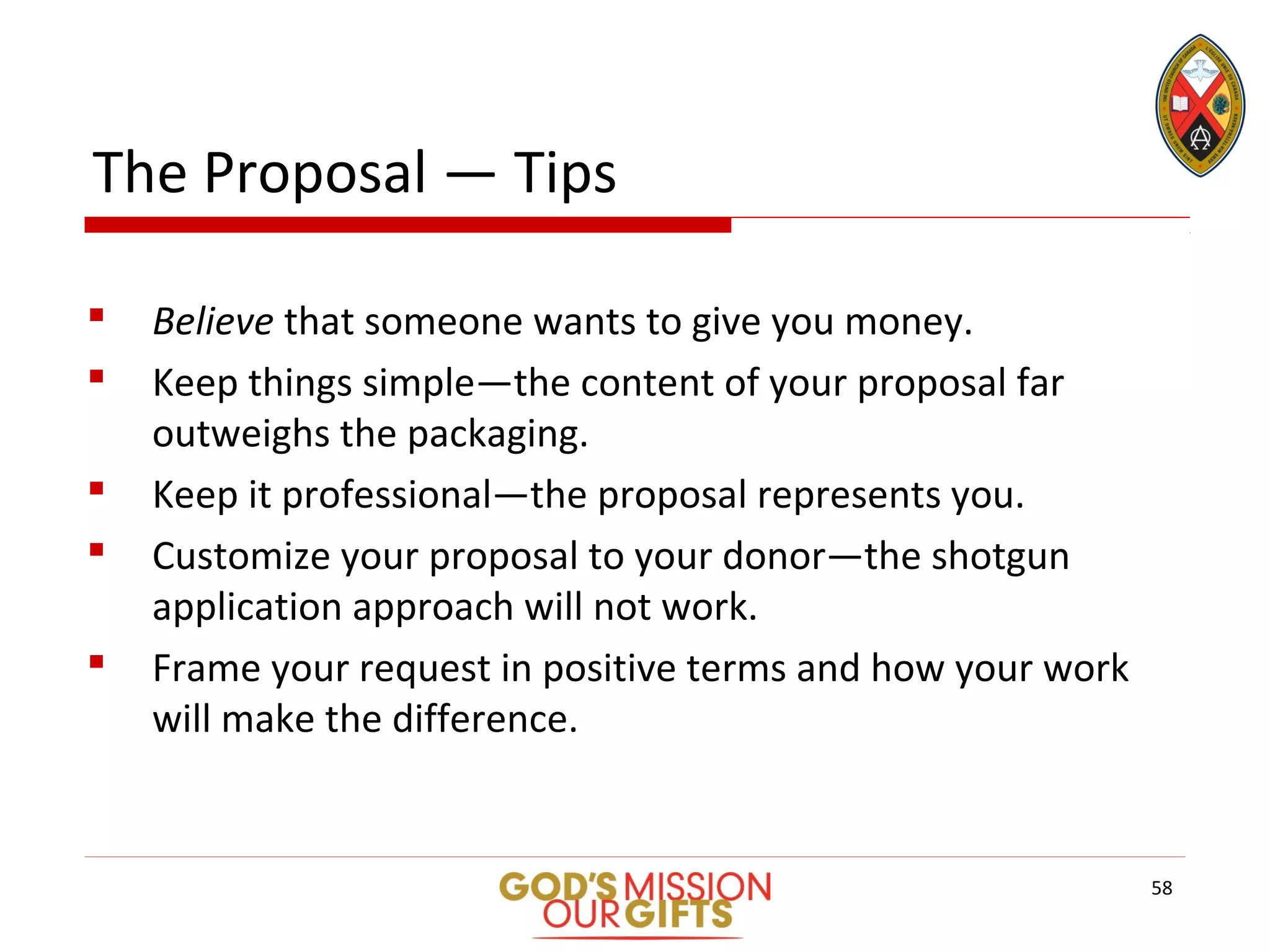 The Proposal — Tips
 Believe that someone wants to give you money.
 Keep things simple—the content of your proposal far
outweighs the packaging.
 Keep it professional—the proposal represents you.
 Customize your proposal to your donor—the shotgun
application approach will not work.
 Frame your request in positive terms and how your work
will make the difference.
58
 