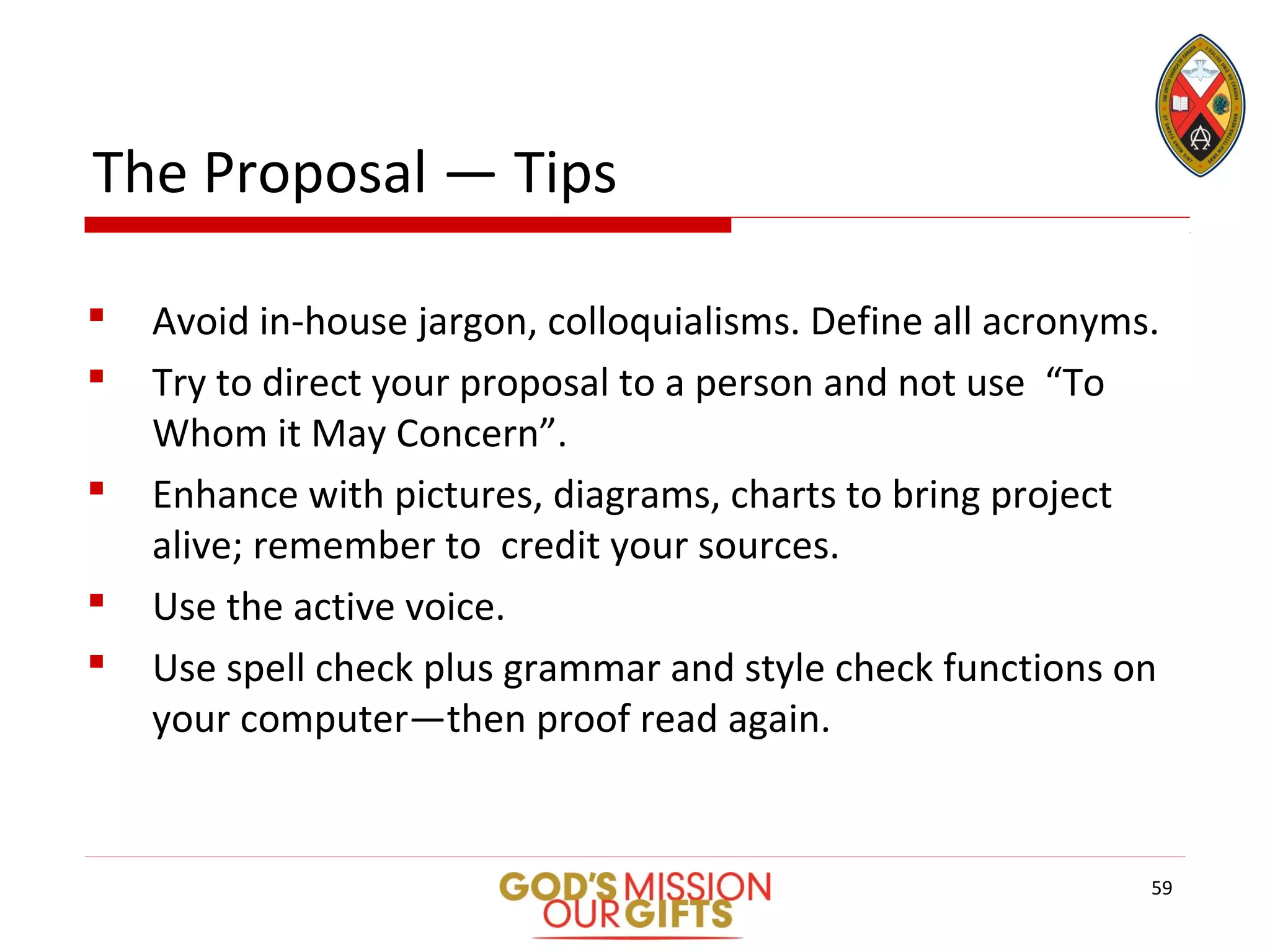 The Proposal — Tips
 Avoid in-house jargon, colloquialisms. Define all acronyms.
 Try to direct your proposal to a person and not use “To
Whom it May Concern”.
 Enhance with pictures, diagrams, charts to bring project
alive; remember to credit your sources.
 Use the active voice.
 Use spell check plus grammar and style check functions on
your computer—then proof read again.
59
 