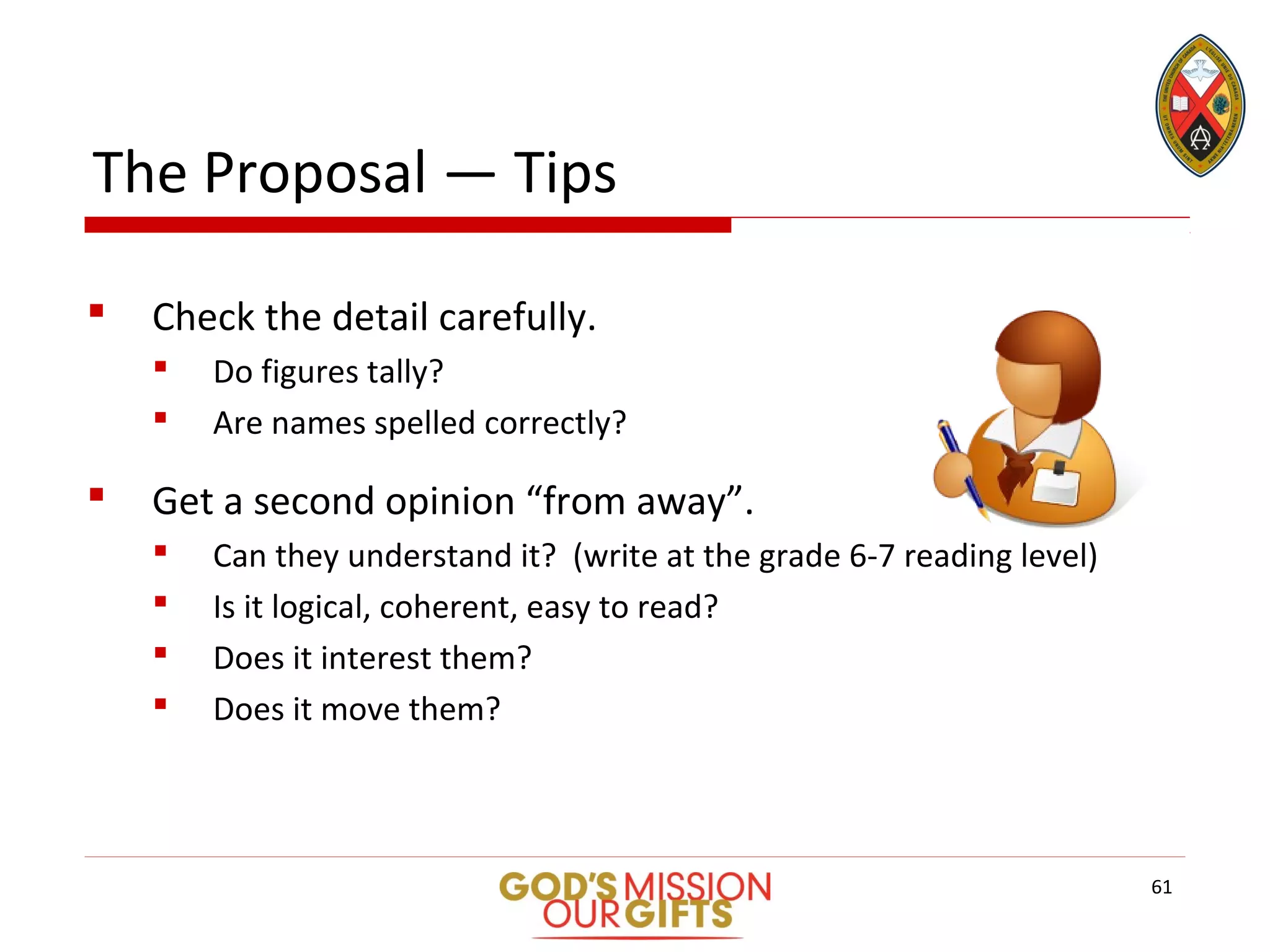 The Proposal — Tips
 Check the detail carefully.
 Do figures tally?
 Are names spelled correctly?
 Get a second opinion “from away”.
 Can they understand it? (write at the grade 6-7 reading level)
 Is it logical, coherent, easy to read?
 Does it interest them?
 Does it move them?
61
 