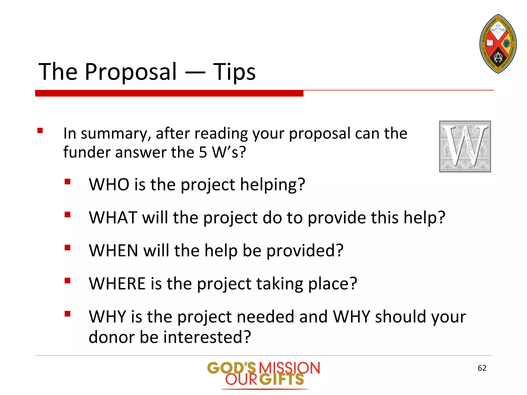 The Proposal — Tips
 In summary, after reading your proposal can the
funder answer the 5 W’s?
 WHO is the project helping?
 WHAT will the project do to provide this help?
 WHEN will the help be provided?
 WHERE is the project taking place?
 WHY is the project needed and WHY should your
donor be interested?
62
 