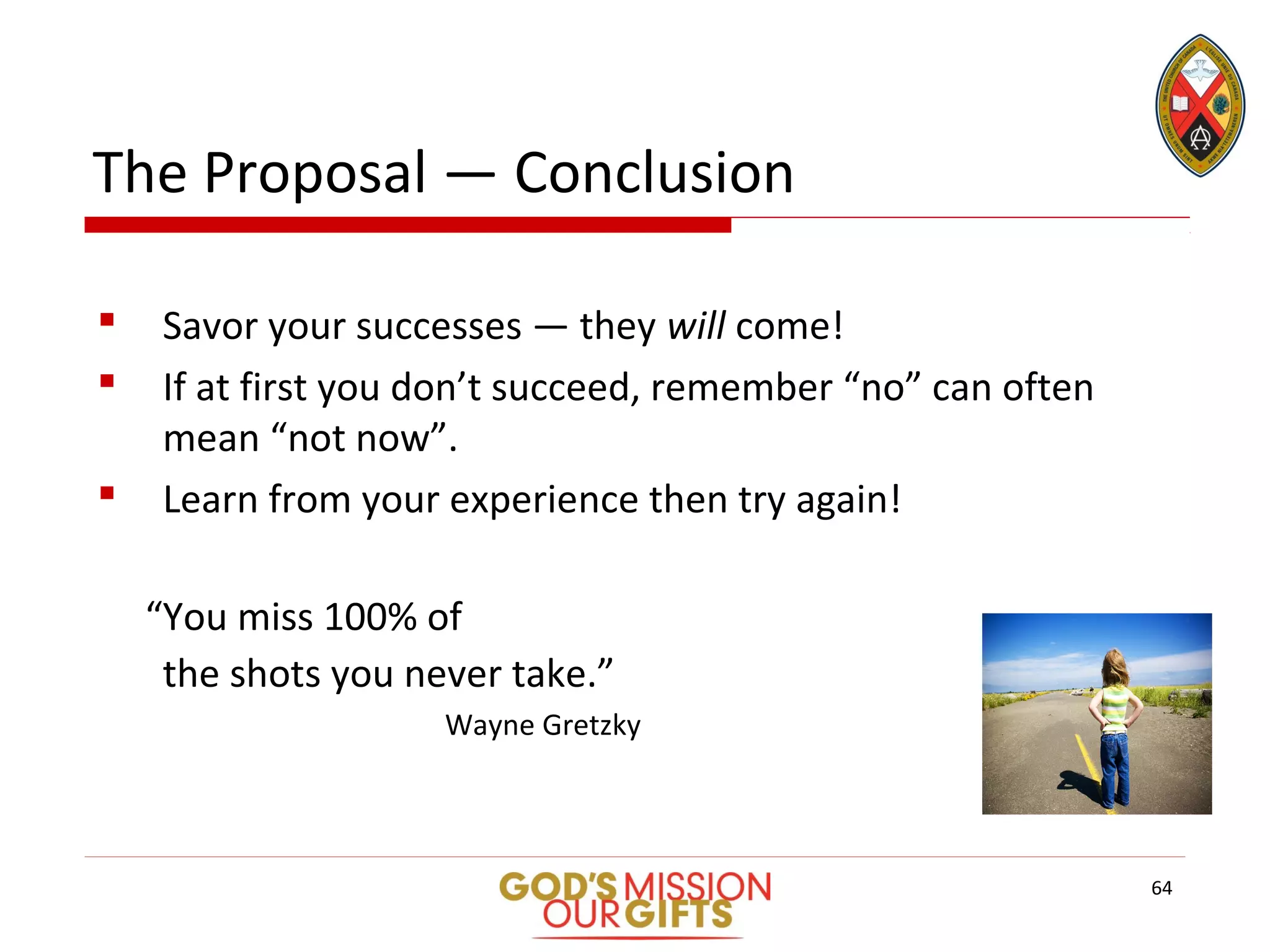 The Proposal — Conclusion
 Savor your successes — they will come!
 If at first you don’t succeed, remember “no” can often
mean “not now”.
 Learn from your experience then try again!
“You miss 100% of
the shots you never take.”
Wayne Gretzky
64
 