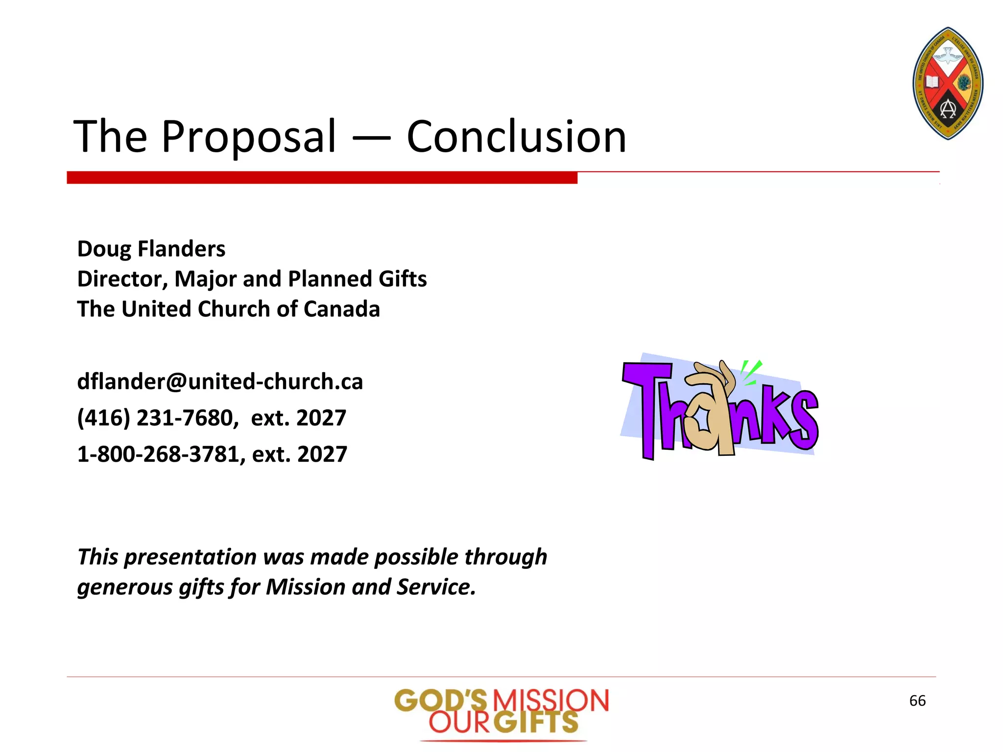 The Proposal — Conclusion
Doug Flanders
Director, Major and Planned Gifts
The United Church of Canada
dflander@united-church.ca
(416) 231-7680, ext. 2027
1-800-268-3781, ext. 2027
This presentation was made possible through
generous gifts for Mission and Service.
66
 