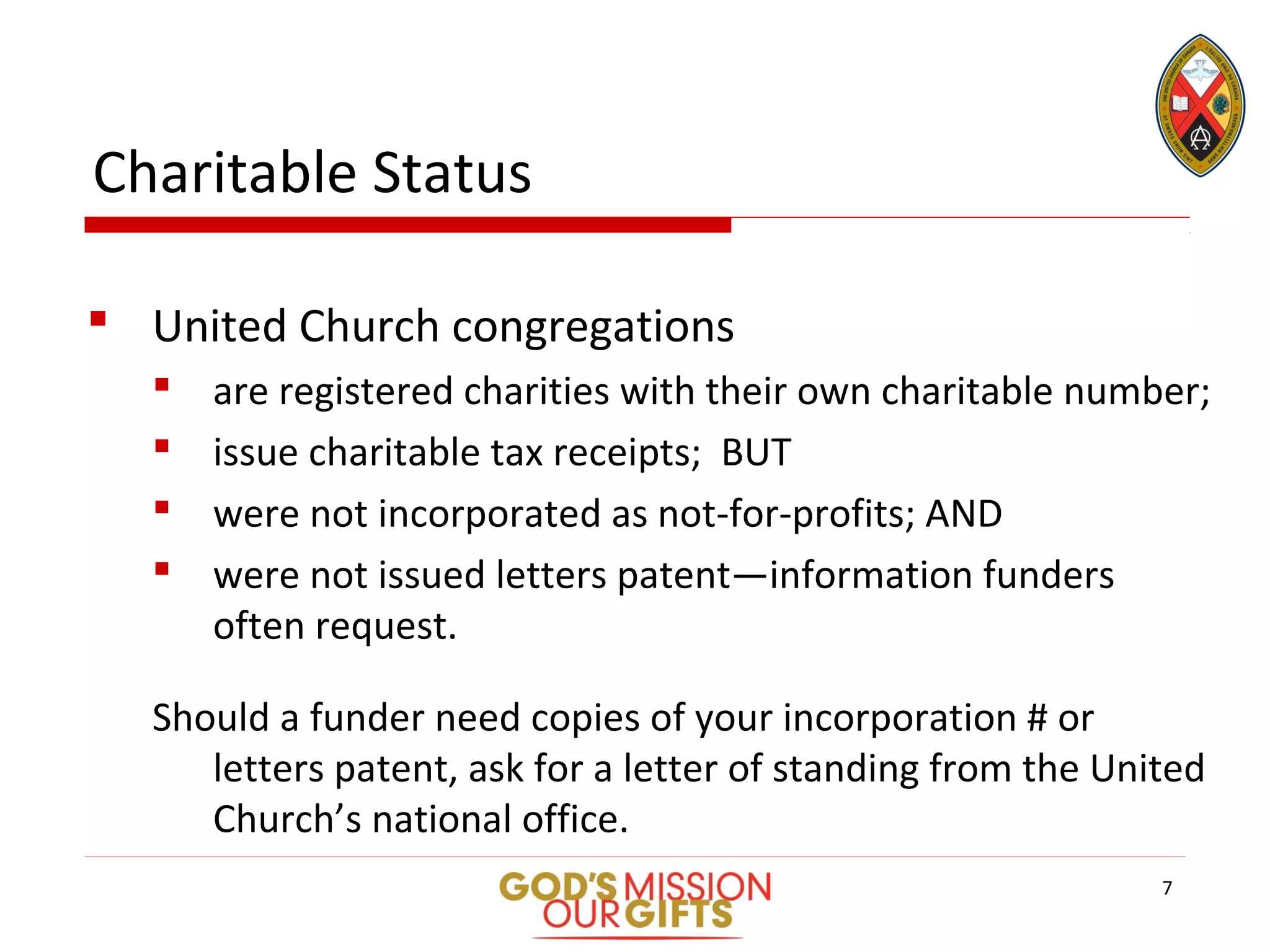 Charitable Status
 United Church congregations
 are registered charities with their own charitable number;
 issue charitable tax receipts; BUT
 were not incorporated as not-for-profits; AND
 were not issued letters patent—information funders
often request.
Should a funder need copies of your incorporation # or
letters patent, ask for a letter of standing from the United
Church’s national office.
7
 